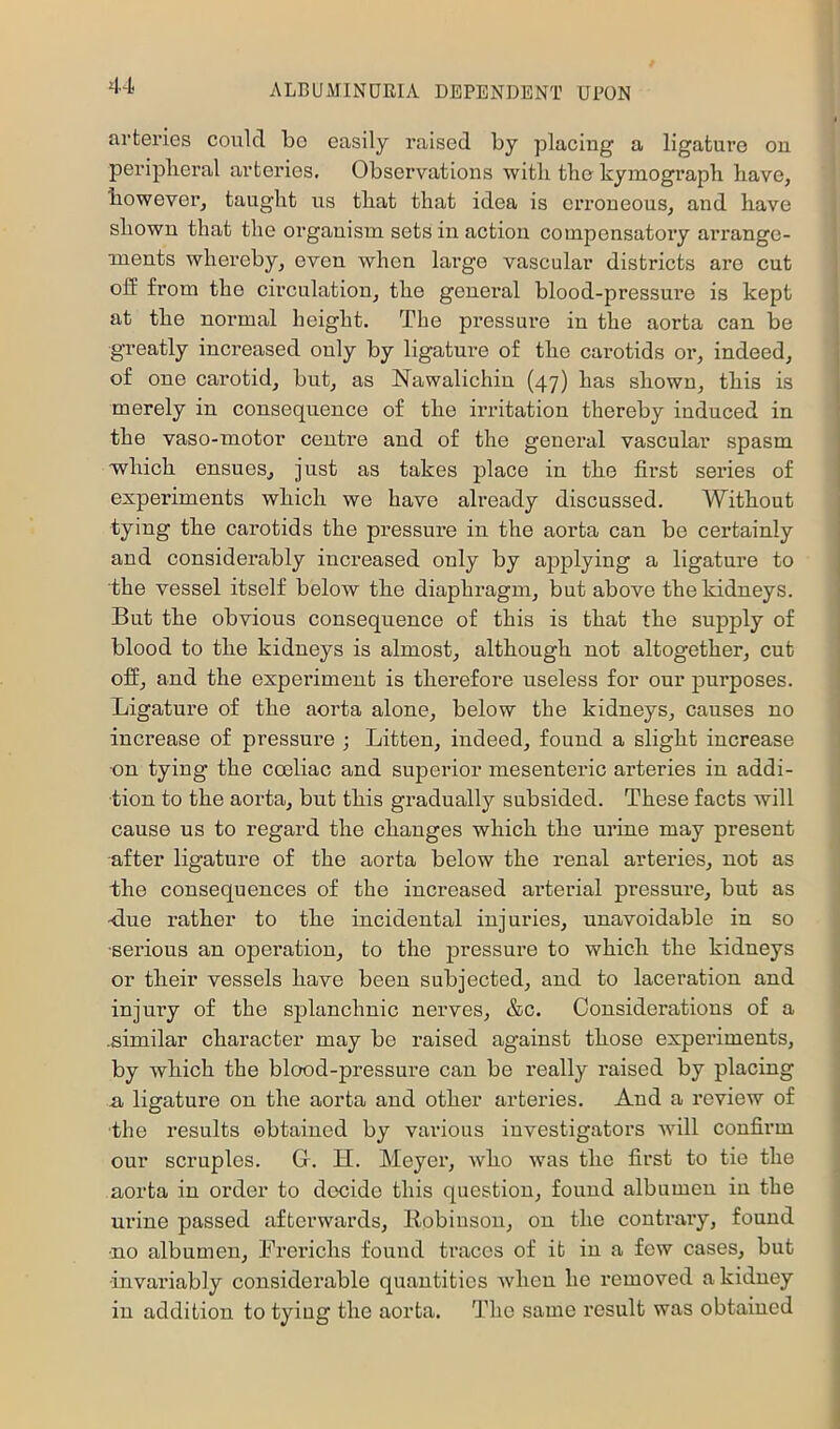 arteries could be easily raised by placing a ligature on periplieral arteries. Observations witli tlie kymograph have, however, taught us that that idea is erroneous, and have shown that the organism sets in action compensatory ari’angc- ments whereby, even when large vascular districts are cut off from the circulation, the general blood-pressure is kept at the normal height. The pressure in the aorta can be greatly increased only by ligature of the carotids or, indeed, of one carotid, but, as Nawalichin (47) has shown, this is merely in consequence of the irritation thereby induced in the vaso-motor centre and of the general vascular spasm which ensues, just as takes place in the first series of experiments which we have already discussed. Without tying the carotids the pressure in the aorta can be certainly and considerably increased only by applying a ligature to the vessel itself below the diaphragm, but above the kidneys. But the obvious consequence of this is that the supply of blood to the kidneys is almost, although not altogether, cut off, and the experiment is therefore useless for our purposes. Ligature of the aorta alone, below the kidneys, causes no increase of pressure ; Litten, iudeed, found a slight increase on tying the coeliac and superior mesenteric arteries in addi- tion to the aorta, but this gradually subsided. These facts will cause us to regard the changes which the urine may present after ligature of the aorta below the renal arteries, not as the consequences of the increased arterial pressure, but as -due rather to the incidental injuries, unavoidable in so •serious an operation, to the pressure to which the kidneys or their vessels have been subjected, and to laceration and injury of the splanchnic nerves, &c. Considerations of a .similar character may be raised against those experiments, by which the blood-pressure can be really raised by placing a ligature on the aorta and other arteries. And a review of the results obtained by various investigators wdll confirm our scruples. Gr. H. Meyer, who was the first to tie the aorta in order to decide this question, found albumen in the urine passed afterwards, Eobinson, on the contrary, found •no albumen, Ererichs found traces of it in a few cases, but •invariably considerable quantities when he removed a kidney in addition to tying the aorta. The same result was obtained