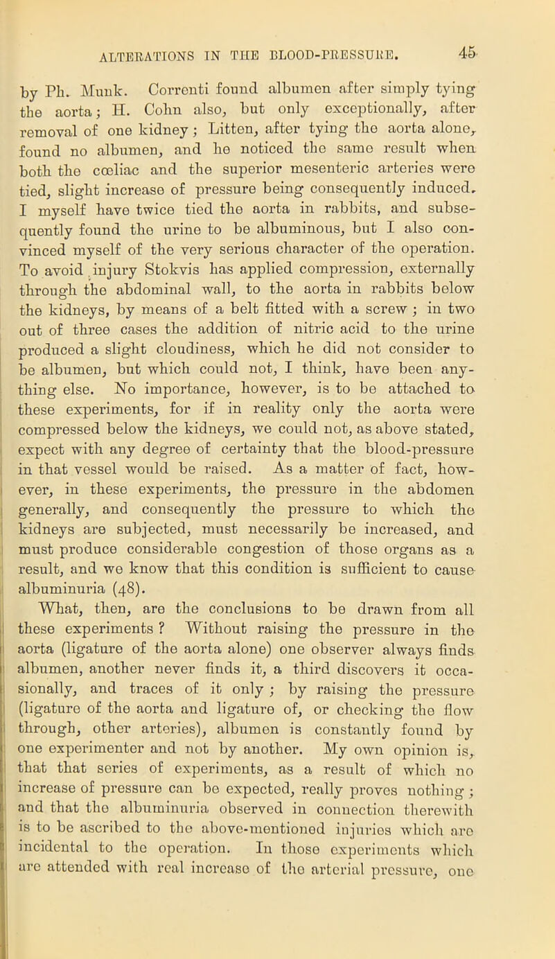 by Pb. Muuk. Corronti found albumen after simply tying the aorta j H. Cohn also, but only exceptionally, after removal of one kidney; Litton, after tying the aorta alone,, found no albumen, and ho noticed the same result when both the coeliac and the superior mesenteric arteries were tied, slight increase of pressure being consequently induced, I myself have twice tied the aorta in rabbits, and subse- quently found the urine to be albuminous, but I also con- vinced myself of the very serious character of the operation. To avoid,injury Stokvis has applied compression, externally through the abdominal wall, to the aorta in rabbits below the kidneys, by means of a belt fitted with a screw ; in two out of three cases the addition of nitric acid to the urine produced a slight cloudiness, which he did not consider to be albumen, but which could not, I think, have been any- thing else. No importance, however, is to be attached to these experiments, for if in reality only the aorta were compressed below the kidneys, we could not, as above stated, expect with any degree of certainty that the blood-pressure in that vessel would be raised. As a matter of fact, how- I ever, in these experiments, the pressure in the abdomen ! generally, and consequently the pressure to which the kidneys are subjected, must necessarily be increased, and must produce considerable congestion of those organs as a result, and we know that this condition is sufficient to cause albuminuria (48). What, then, are the conclusions to be drawn from all I these experiments ? Without raising the pressure in the I aorta (ligature of the aorta alone) one observer always finds ! albumen, another never finds it, a third discovers it occa- I sionally, and traces of it only ; by raising the pressure I (ligature of the aorta and ligature of, or checking the flow I through, other arteries), albumen is constantly found by : one experimenter and not by another. My own opinion is, : that that series of experiments, as a result of which no increase of pressure can be expected, really proves uothiug ; and that the albuminuria observed in connection therewith is to be ascribed to the above-mentioned injuries which are incidental to the operation. In those experiments which I arc attended with real increase of tho arterial pressure, one I