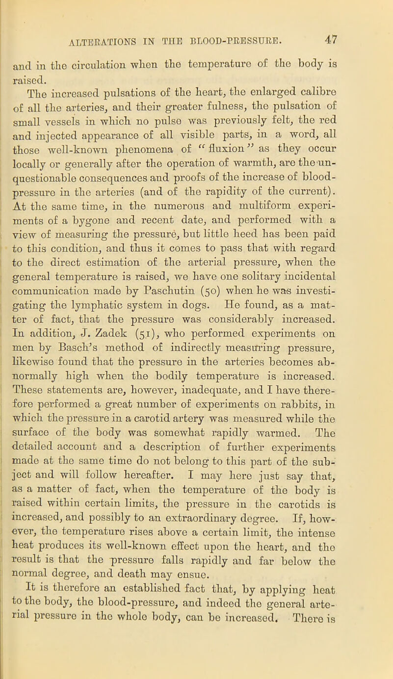 and in the circulation when the temperature of the body is raised. The increased pulsations of the heart, the enlarged calibre of all the arteries, and their greater fulness, the pulsation of small vessels in which no pulse was previously felt, the red and injected appearance of all visible parts, in a word, all those well-known phenomena of “ fluxion ’’ as they occur locally or generally after the operation of warmth, are the un- questionable consequences and proofs of the increase of blood- pressure in the arteries (and of the rapidity of the current). At the same time, in the numerous and multiform experi- ments of a bygone and recent date, and performed with a view of measuring the pressure, but little heed has been paid to this condition, and thus it comes to pass that with regard to the direct estimation of the arterial pressure, when the general temperature is raised, we have one solitary incidental communication made by Paschutin (50) when he was investi- gating the lymphatic system in dogs. He found, as a mat- ter of fact, that the pressure was considerably increased. In addition, J. Zadek (51), who performed experiments on men by Basch’s method of indirectly measui’ing pressure, likewise found that the pressure in the arteries becomes ab- normally high when the bodily temperature is increased. These statements are, however, inadequate, and I have there- fore performed a great number of experiments on rabbits, in which the pressure in a carotid artery was measui’ed while the surface of the body was somewhat rapidly warmed. The detailed account and a description of fui-ther experiments made at the same time do not belong to this part of the sub- ject and will follow hereafter. I may here just say that, as a matter of fact, when the temperature of the body is raised within certain limits, the pressure in the carotids is increased, and possibly to an extraordinary degree. If, how- ever, the temperature rises above a certain limit, the intense heat produces its well-known effect upon the heart, and the result is that the pressure falls rapidly and far below the normal degree, and death may ensue. It is therefore an established fact that, by applying heat to the body, the blood-pressure, and indeed the general arte- rial pressure in the whole body, can be increased. There is