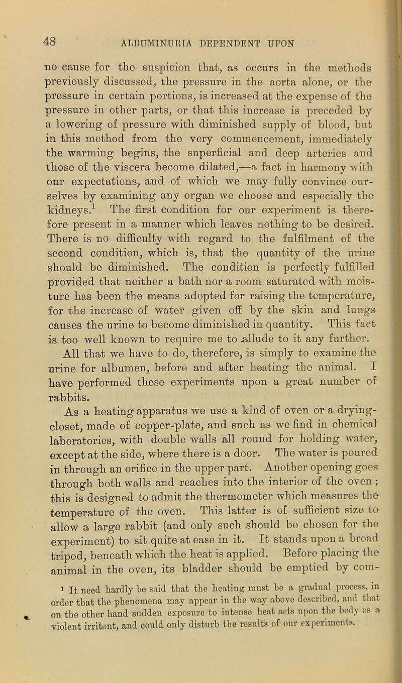 no cause for the suspicion that, as occurs in the methods previously discussed, the pressure in the aorta alone, or the pressure in cei’tain portions, is increased at the expense of the pi'essuro in other parts, or that this increase is preceded by a lowering of pressure witb diminished supply of blood, but in this method from the very commencement, immediately the warming begins, the superficial and deep arteries and those of the viscera become dilated,—a fact in harmony with our expectations, and of which we may fully convince our- selves by examining any organ we choose and especially the kidneys.^ The first condition for our experiment is there- fore present in a manner which leaves nothing to be desired. There is no difficulty with regard to the fulfilment of the second condition, which is, that the quantity of the urine should be diminished. The condition is perfectly fulfilled provided that neither a bath nor a room saturated with mois- ture has been the means adopted for raising the temperature, for the increase of water given off by the skin and lungs causes the urine to become diminished in quantity. This fact is too well known to require me to iillude to it any further. All that we have to do, therefore, is simply to examine the urine for albumen, before and after heating the animal. I have performed these experiments upon a great number of rabbits. As a heating apparatus we use a kind of oven or a drying- closet, made of copper-plate, and such as we find in chemical laboratories, with double walls all round for holding water, except at the side, where there is a door. The water is poured in through an orifice in the upper part. Another opening goes through both walls and reaches into the interior of the oven ; this is designed to admit the thermometer which measures the temperature of the oven. This latter is of sufficient size te allow a large rabbit (and only such should be chosen for the experiment) to sit quite at ease in it. It stands upon a bioad tripod, beneath which the heat is applied. Before placing the animal in the oven, its bladder should be emptied by coni- > It need hardly bo said that the heatin'? must bo a gradual process, in order that the phenomena may appear in the way ahovo described, and that on the other hand sudden exposure to intense beat acts upon the body as a violent irritant, and could only disturb the results of our experiments.