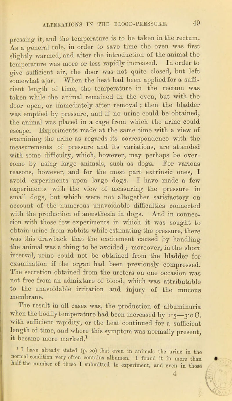 px’essing it, aud the temperature is to be taken in the rectum. As a genei-al rule, in order to save time the oven was first slightly warmed, and after the introduction of the animal the temperature was more or less rapidly increased. In order to give sufficient air, the door was not quite closed, but left somewhat ajar. Wlien the heat had been applied for a suffi- cient length of time, the temperature in the rectum was taken while the animal remained in the oven, but with the door open, or immediately after removal; then the bladder was emptied by pressure, and if no urine could be obtained, the animal was placed in a cage from which the urine could escape. Experiments made at the same time with a view of examining the urine as regards its correspondence with the measurements of pressure and its variations, are attended with some difficulty, which, however, may perhaps be over- come by using large animals, such as dogs. Eor various reasons, however, and for the most part extrinsic ones, I avoid experiments upon large dogs. I have made a few experiments with the view of measuring the pressure in small dogs, but which were not altogether satisfactory on account of the numerous unavoidable difficulties connected with the production of anmsthesia in dogs. And in connec- tion with those few experiments in which it was sought to obtain urine from rabbits while estimating the pressure, there was this drawback that the excitement caused by handling I the animal was a thing to be avoided ; moreover, in the short interval, urine could not be obtained from the bladder for examination if the organ had been previously compressed. The secretion obtained from the ux'eters on one occasion was not free from an admixture of blood, which was attributable to the unavoidable irritation and injury of the mucous membrane. The result in all cases was, the preduction of albuminuria when the bedily temperature had been increased by i ‘5—3*0 C. with sufficient rapidity, er the heat continued for a sufficient length of time, and where this symptom was nox’mally present, it became more max’ked.’^ I have already stated (p. 20) that even in animals the urine in the noi-mal condition very often contains albumen. I found it in more than half the number of tliose I submitted to experiment, and oven in those 4