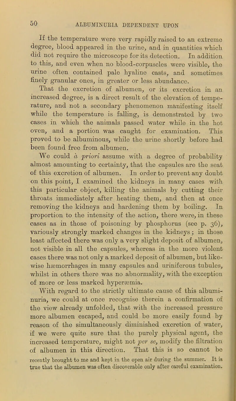If the temperature were very rapidly raised to an extreme degree, blood appeared in the urine, and in quantities whicli did not require the microscope for its detection. In addition to this, and even when no blood-corpuscles were visible, the urine often contained pale hyaline casts, and sometimes finely granular ones, in greater or less abundance. That the excretion of albumen, or its excretion in an increased degree, is a direct result of the elevation of tempe- rature, and not a secondary phenomenon manifesting itself while the temperature is falling, is demonstrated by two cases in which the animals passed water while in the hot oven, and a portion was caught for examination. This proved to be albuminous, while the urine shortly before had been found free from albumen. We could a 'priori assume with a degree of probability almost amounting to certainty, that the capsules are the seat of this excretion of albumen. In order to prevent any doubt on this point, I examined the kidneys in many cases with this particular object, killing the animals by cutting their throats immediately after heating them, and then at once removing the kidneys and hardening them by boiling. In proportion to the intensity of the action, there were, in these cases as in those of poisoning by phosphorus (see p. 36), variously strongly marked changes in the kidneys 3 in those least affected there was only a very slight deposit of albumen, not visible in all the capsules, whereas in the more violent cases there was not only a marked deposit of albumen, but like- wise hemorrhages in many capsules and uriniferous tubules, whilst in others there was no abnormality, with the exception of more or less marked hyperemia. With regard to the strictly ultimate cause of this albumi- nuria, we could at once recognise therein a confirmation of the view already unfolded, that with the increased pressure more albumen escaped, and could be more easily found by reason of the simultaneously diminished excretion of water, if we were quite sure that the purely physical agent, the increased temperature, might not per se, modify the filtration of albumen in this direction. That this is so cannot be recently Brought to me and kept in the open air during the summer. It is true that the albumen waa often discoverable only after careful examination.