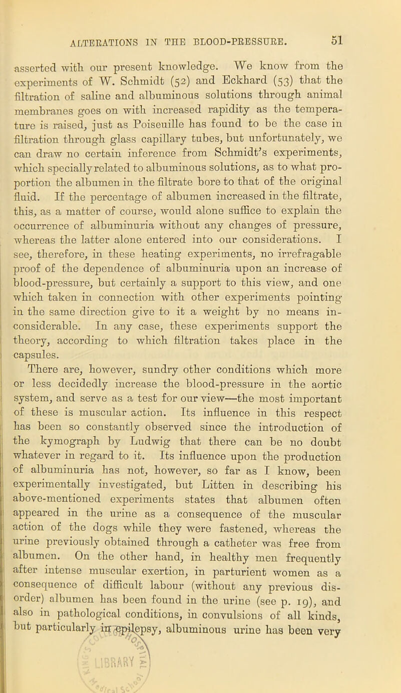 asserted with our present knowledge. We know from the experiments of W. Schmidt (52) and Eckhard (53) that the filtration of saline and albuminous solutions through animal membranes goes on with increased rapidity as the tempera- ture is raised, just as Poiseuille has found to be the case in filtration through glass capillai'y tubes, but unfortunately, we can draw no certain inference from Schmidt’s experiments, which specially related to albuminous solutions, as to what pro- portion the albumen in the filtrate bore to that of the original fluid. If the percentage of albumen increased in the filtrate, this, as a matter of course, would alone suffice to explain the occurrence of albuminuria without any changes of pressure, whereas the latter alone entered into our considerations. I see, therefore, in these heating experiments, no irrefragable proof of the dependence of albuminuria upon an increase of blood-pressure, but certainly a support to this view, and one which taken in connection with other experiments pointing j in the same direction give to it a weight by no means in- ‘ considerable. In any case, these experiments support the I theory, according to which filtration takes place in the I capsules. There are, however, sundry other conditions which more ] or less decidedly increase the blood-pressure in the aortic ■ system, and serve as a test for our view—the most important i of these is muscular action. Its influence in this respect I has been so constantly observed since the introduction of ; the kymograph by Ludwig that there can be no doubt i whatever in regard to it. Its influence upon the production 1 of albuminuria has not, however, so far as I know, been experimentally investigated, but Litten in describing his j above-mentioned experiments states that albumen often I appeared in the urine as a consequence of the muscular I action of the dogs while they were fastened, whereas the 1 urine previously obtained through a catheter was free fi’om i albumen. On the other hand, in healthy men frequently ! after intense muscular exertion, in parturient women as a 1 consequence of difficult labour (without any previous dis- ; order) albumen has been found in the urine (see p. ig), and I also in pathological conditions, in convulsions of all kinds, . but particularly ; y, albuminous urine has been very