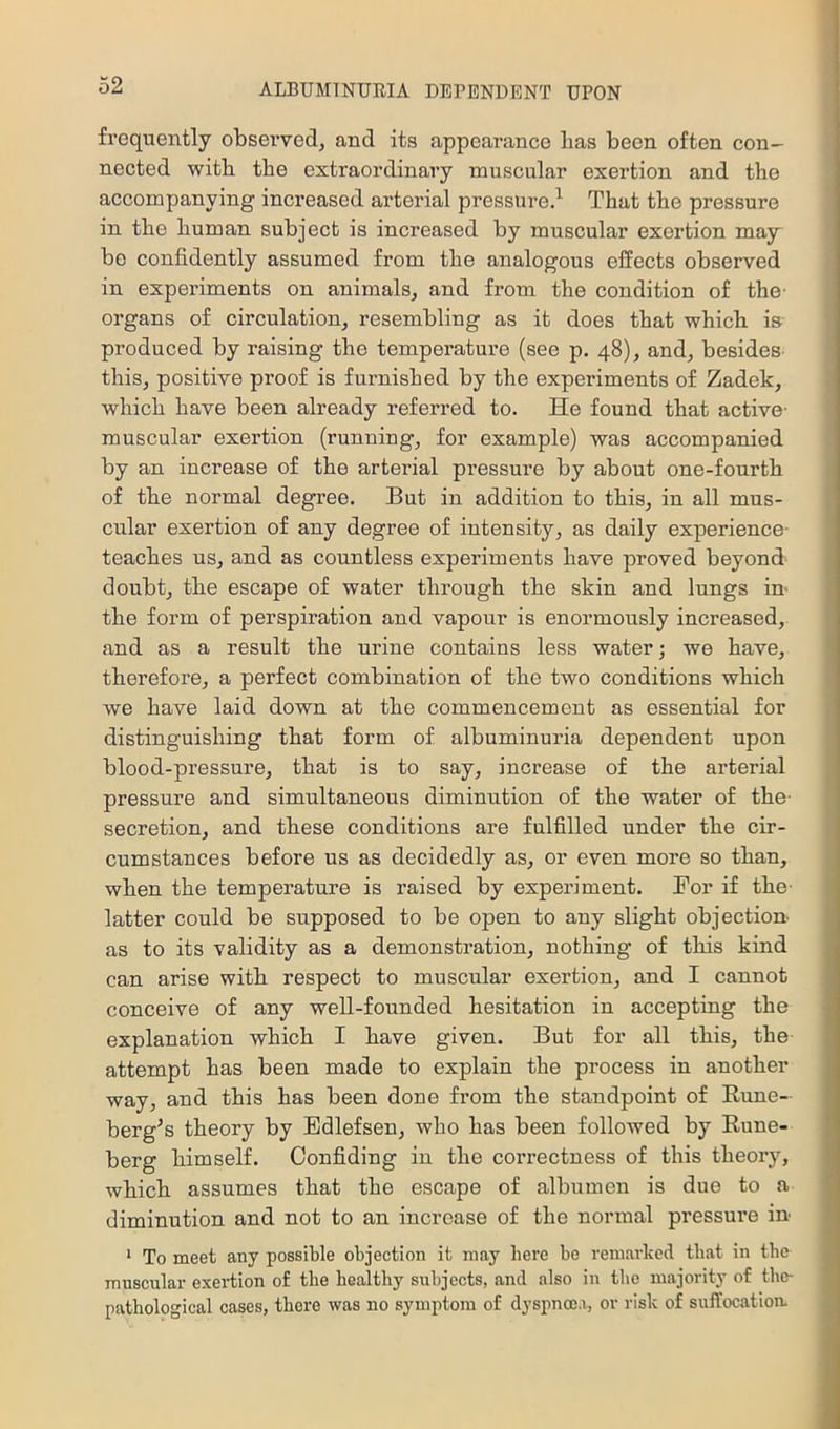 frequently obsei’ved^ and its appearance has been often con- nected with the extraordinary muscular exertion and the accompanying increased arterial pressure.^ That the pressure in the human subject is increased by muscular exertion may bo confidently assumed from the analogous effects observed in experiments on animals, and from the condition of the- organs of circulation, resembling as it does that which is produced by raising the temperature (see p. 48), and, besides this, positive proof is furnished by the experiments of Zadek, which have been already referred to. He found that active- muscular exertion (running, for example) was accompanied by an increase of the arterial pressure by about one-fourth of the normal degree. But in addition to this, in all mus- cular exertion of any degree of intensity, as daily experience- teaches us, and as countless experiments have proved beyond doubt, the escape of water through the skin and lungs in the foi’m of perspiration and vapour is enormously increased, and as a result the urine contains less water; we have, therefore, a perfect combination of the two conditions which we have laid down at the commencement as essential for distinguishing that form of albuminuria dependent upon blood-pressure, that is to say, increase of the arterial pressure and simultaneous diminution of the water of the- secretion, and these conditions are fulfilled under the cir- cumstances before us as decidedly as, or even more so than, when the temperature is raised by experiment. Bor if the- latter could be supposed to be open to any slight objection as to its validity as a demonstration, nothing of this kind can arise with respect to muscular exertion, and I cannot conceive of any well-founded hesitation in accepting the explanation which I have given. But for all this, the attempt has been made to explain the process in another way, and this has been done from the standpoint of Eune- berg^s theory by Edlefsen, who has been followed by Eune- berg himself. Confiding in the correctness of this theory, which assumes that the escape of albumen is due to a diminution and not to an increase of the normal pressure in ‘ To meet any possible objection it may here be remarked that in tbc muscular exertion of the healthy subjects, and also in the majority of tbe- pathological cases, there -was no symptom of dyspnoea, or risk of suffocation