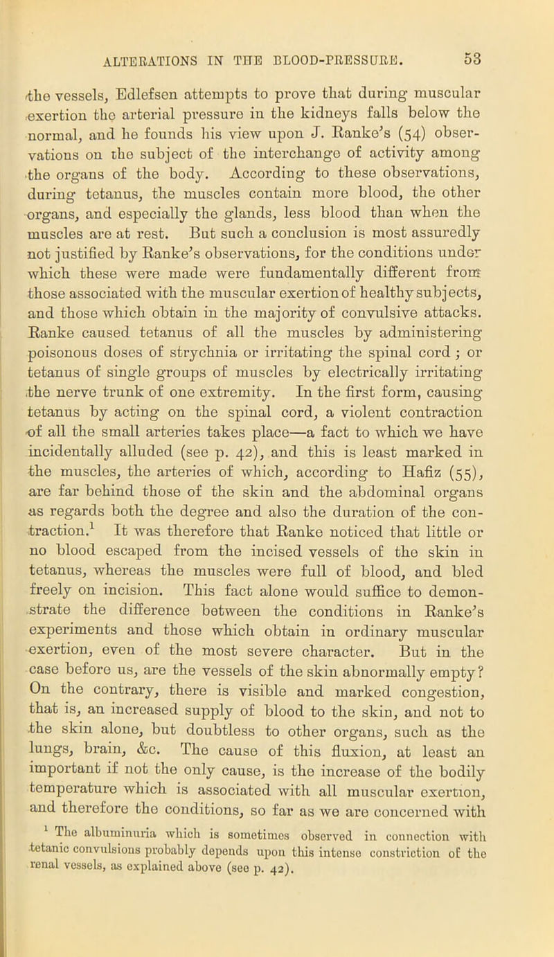 ^lie vessels, Edlefsen attempts to prove that during muscular .exertion the arterial pressure in the kidneys falls below the normal, and he founds his view upon J. Ranke's (54) obser- vations on the subject of the interchange of activity among ■the organs of the body. According to these observations, during tetanus, the muscles contain more blood, the other organs, and especially the glands, less blood than when the muscles are at rest. But such a conclusion is most assuredly not justified by Ranke's observations, for the conditions under which these were made were fundamentally different fron* those associated with the muscular exertion of healthy subjects, and those which obtain in the majority of convulsive attacks. Ranke caused tetanus of all the muscles by administering poisonous doses of strychnia or irritating the spinal cord ; or tetanus of single groups of muscles by electrically irritating ,the nerve trunk of one extremity. In the first form, causing tetanus by acting on the spinal cord, a violent contraction of all the small arteries takes place—a fact to Avhich we have incidentally alluded (see p. 42), and this is least marked in the muscles, the arteries of which, according to Hafiz (55), are far behind those of the skin and the abdominal organs as regards both the degree and also the duration of the con- traction.^ It was therefore that Ranke noticed that little or no blood escaped from the incised vessels of the skin in tetanus, whereas the muscles were full of blood, and bled freely on incision. This fact alone would suffice to demon- ■strate the difference between the conditions in Ranke's experiments and those which obtain in ordinary muscular exertion, even of the most severe chai’acter. But in the case before us, are the vessels of the skin abnormally empty? On the contrary, there is visible and marked congestion, that is, an increased supply of blood to the skin, and not to •the skin alone, but doubtless to other organs, such as the lungs, brain, &c. The cause of this fluxion, at least an important if not the only cause, is the increase of the bodily temperature which is associated with all muscular exertion, and therefore the conditions, so far as we are concerned with The albuminuria which is sometimes observed in connection with tetanic convulsions probably depends upon this intense constriction oE the renal vessels, as explained above (see p. 42).