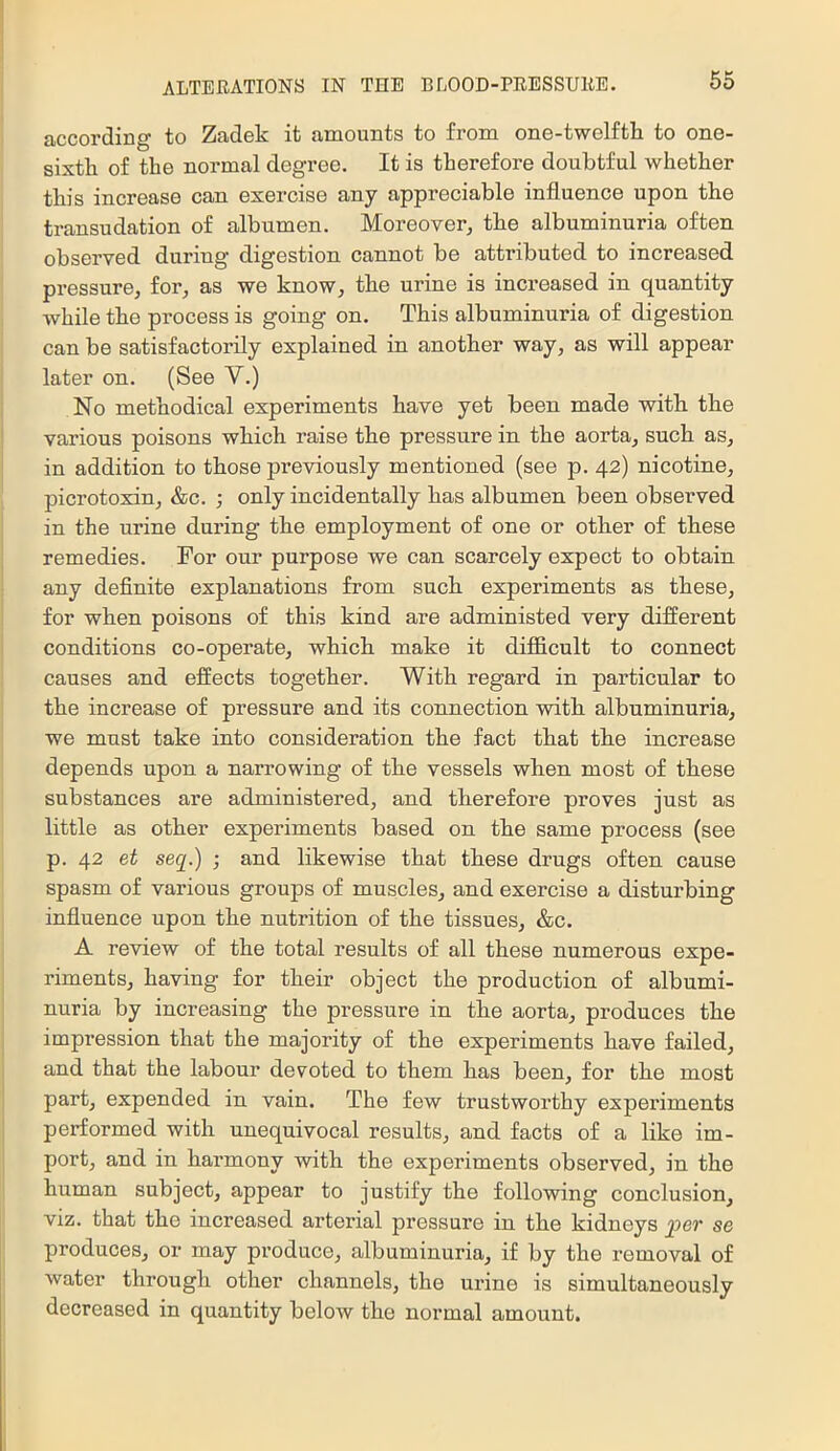 according to Zadek it amounts to from one-twelfth to one- sixth of the normal degree. It is therefore doubtful whether this increase can exercise any appreciable influence upon the transudation of albumen. Moreover, the albuminuria often observed during digestion cannot be attributed to increased pressure, for, as we know, the urine is increased in quantity while the process is going on. This albuminuria of digestion can be satisfactorily explained in another way, as will appear later on. (See V.) No methodical experiments have yet been made with the various poisons which raise the pressure in the aorta, such as, in addition to those previously mentioned (see p. 42) nicotine, picrotoxin, &c. ; only incidentally has albumen been observed in the urine during the employment of one or other of these remedies. For our purpose we can scarcely expect to obtain any definite explanations from such experiments as these, for when poisons of this kind are administed very different conditions co-operate, which make it difficult to connect causes and effects together. With regard in particular to the increase of pressure and its connection with albuminuria, we must take into consideration the fact that the increase depends upon a narrowing of the vessels when most of these substances are administered, and therefore proves just as little as other experiments based on the same process (see p. 42 et seq.) ; and likewise that these drugs often cause spasm of various groups of muscles, and exercise a disturbing influence upon the nutrition of the tissues, &c. A review of the total results of all these numerous expe- riments, having for their object the production of albumi- nuria by increasing the pressure in the aorta, produces the impression that the majority of the experiments have failed, and that the labour devoted to them has been, for the most part, expended in vain. The few trustworthy experiments performed with unequivocal results, and facts of a like im- port, and in harmony with the experiments observed, in the human subject, appear to justify the following conclusion, viz. that the increased ai'terial pressure in the kidneys ^er se produces, or may produce, albuminuria, if by the removal of water through other channels, the urine is simultaneously decreased in quantity below the normal amount.