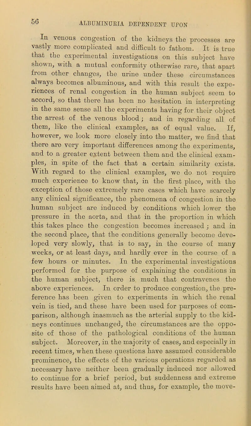 In venous congestion of the kidneys tlie processes are vastly more complicated and difficult to fathom. It is true that the experimental investigations on this subject have shown, with a mutual conformity otherwise rare, that apart from other changes, the urine under these circumstances always becomes albuminous, and with this result the expe- riences of renal congestion in the human subject seem to accord, so that there has been no hesitation in interpreting in the same sense all the experiments having for their object the arrest of the venous blood; and in regarding all of them, like the clinical examples, as of equal value. If, however, we look more closely into the matter, we find that there are very important differences among the experiments, and to a greater extent between them and the clinical exam- ples, in spite of the fact that a certain similarity exists. Witb regard to the clinical examples, we do not require much experience to know that, in the first place, with the exception of those extremely rare cases which have scarcely any clinical significance, the phenomena of congestion in the human subject are induced by conditions which lower the pressure in the aorta, and that in the proportion in which this takes place the congestion becomes increased ; and in the second place, that the conditions generally become deve- loped very slowly, that is to say, in the course of many weeks, or at least days, and hardly ever in the course of a few hours or minutes. In the expei-imental investigations performed for the purpose of explaining the conditions in the human subject, there is much that contravenes the above experiences. In order to produce congestion, the pre- ference has been given to experiments in which the renal vein is tied, and these have been used for purposes of com- parison, although inasmuch as the arterial supply to the kid- neys continues unchanged, the circumstances are the oppo- site of those of the pathological conditions of the human subject. Moreover, in the majority of cases, and especially in recent times, when these questions have assumed considerable prominence, the effects of the various operations regarded as necessary have neither been gradually induced nor allowed to continue for a brief period, but suddenness and extreme results have been aimed at, and thus, for example, the move-