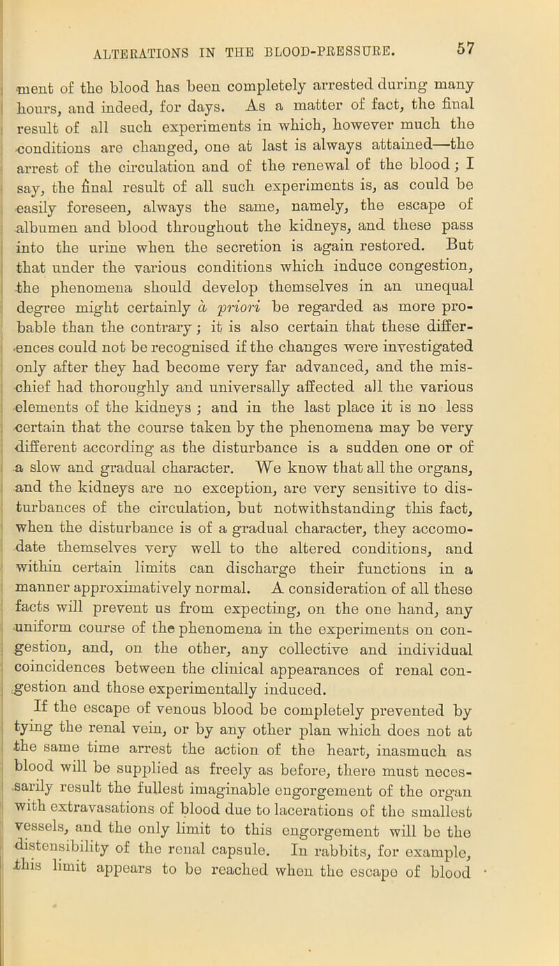 I Tuent of the blood has been completely arrested during many I hours, and indeed, for days. As a matter of fact, the final I result of all such experiments in which, however much the 1 -conditions are changed, one at last is always attained the ! arrest of the cu'culation and of the renewal of the blood; I ^ say, the final result of all such experiments is, as could be 1 -easily foi’eseen, always the same, namely, the escape of albumen and blood throughout the kidneys, and these pass i into the ui'ine when the seci’etion is again restored. But : that under the various conditions which induce congestion, ! the phenomena should develop themselves in an unequal degree might certainly a 'priori be regarded as more pi’O- bable than the contrary; it is also certain that these difier- ■ences could not be recognised if the changes were investigated only after they had become very far advanced, and the mis- i chief had thoroughly and universally affected all the various 1 elements of the kidneys ; and in the last place it is no less i <;ertain that the course taken by the phenomena may be very : d,ifferent according as the disturbance is a sudden one or of 1 a slow and gradual character. We know that all the organs, I and the kidneys are no exception, are very sensitive to dis- turbances of the circulation, but notwithstanding this fact, when the disturbance is of a gradual character, they accomo- date themselves very well to the altered conditions, and within certain limits can discharge their functions in a i manner approximatively normal. A consideration of all these facts will prevent us from expecting, on the one hand, any : -uniform course of the phenomena in the experiments on con- j gestion, and, on the other, any collective and individual I coincidences between the clinical appearances of renal con- I gestion and those experimentally induced. If the escape of venous blood be completely prevented by tying the renal vein, or by any other plan which does not at the same time arrest the action of the heart, inasmuch as blood will be supplied as freely as before, there must neces- •sarily result the fullest imaginable engorgement of the organ with extravasations of blood due to lacerations of the smallest vessels, and the only limit to this engoi'gement will bo the distensibility of the renal capsule. In rabbits, for example, this limit appears to bo reached when the escape of blood