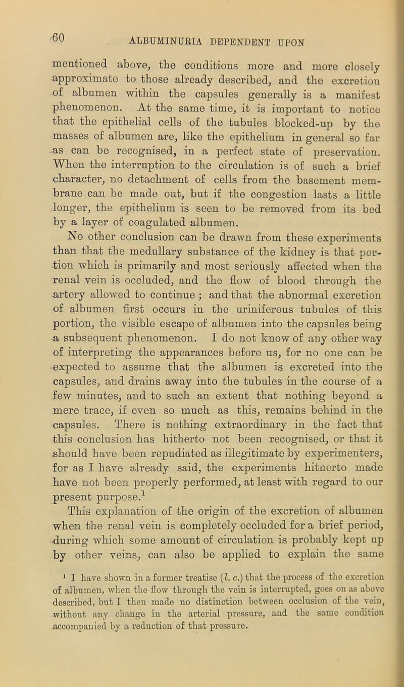 mentioned above^ tbe conditions more and more closely approximate to tliose already described, and the excretion of albumen within the capsules generally is a manifest phenomenon. At the same time, it is important to notice that the epithelial cells of the tubules blocked-up by the masses of albumen are, like the epithelium in general so far .as can be recognised, in a perfect state of preservation. When the interruption to the circulation is of such a brief character, no detachment of cells from the basement mem- brane can be made out, but if the congestion lasts a little longer, the epithelium is seen to be removed from its bed by a layer of coagulated albumen. No other conclusion can be drawn from these experiments than that the medullary substance of the kidney is that por- tion which is primarily and most seriously affected when the renal vein is occluded, and the flow of blood through the artery allowed to continue; and that the abnormal excretion of albumen first occurs in the uriniferous tubules of this portion, the visible escape of albumen into the capsules beiug a subsequent phenomenon. I do not know of any other way of interpreting the appearances before us, for no one can be expected to assume that the albumen is excreted into the capsules, and drains away into the tubules in the course of a few minutes, and to such an extent that nothing beyond a mere trace, if even so much as this, remains behind in the capsules. There is nothing extraordinary in the fact that this conclusion has hitherto not been recognised, or that it should have been repudiated as illegitimate by experimenters, for as I have already said, the experiments hitnerto made have not been properly performed, at least with regard to our present purpose.^ This explanation of the origin of the excretion of albumen when the renal vein is completely occluded for a brief period, during which some amount of circulation is probably kept up by other veins, can also be applied to explain the same * I have shown in a former treatise {1. c.) that the process of the excretion of albumen, when the flow through the vein is iutemipted, goes on as above described, hut I then made no distinction between occlusion of the vein, without any change in the arterial pressure, and the same condition accompanied by a reduction of that pressure.