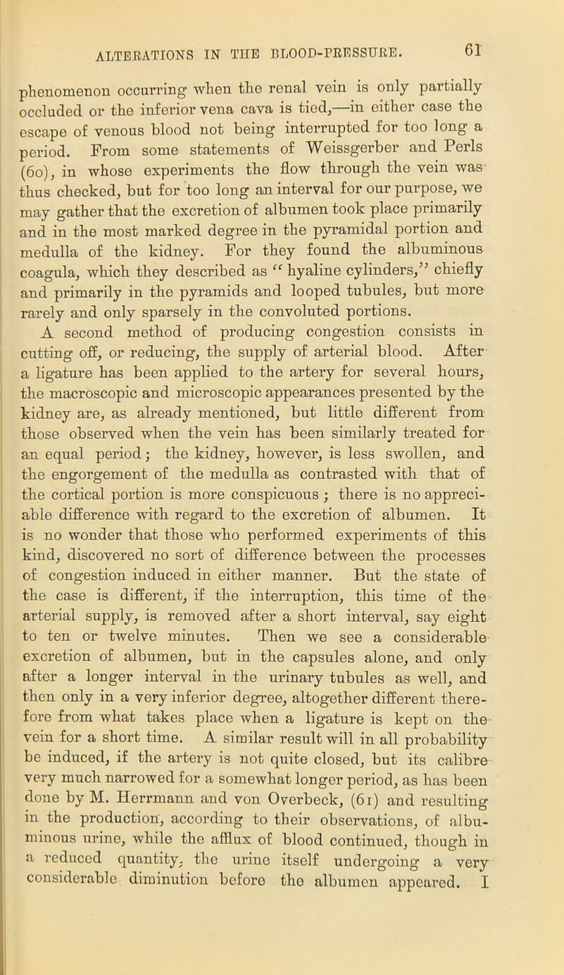 phenomenon occurring when the renal vein is only partially occluded or the inferior vena cava is tied,—in either case the escape of venous blood not being interrupted for too long a period. From some statements of Weissgerber and Peris (6o), in whose experiments the flow through the vein was thus checked, but for too long an interval for our purpose, we may gather that the excretion of albumen took place primarily and in the most marked degree in the pyramidal portion and medulla of the kidney. For they found the albuminous coagula, which they described as “ hyaline cylinders,’^ chiefly and primarily in the pyramids and looped tubules, but more rarely and only sparsely in the convoluted portions. A second method of producing congestion consists in cutting ofi, or reducing, the supply of arterial blood. After a ligature has been applied to the artery for several hours, the macroscopic and microscopic appearances presented by the kidney are, as already mentioned, but little different from those observed when the vein has been similarly treated for an equal period; the kidney, however, is less swollen, and the engorgement of the medulla as contrasted with that of the cortical portion is more conspicuous; there is no appreci- able difference with regard to the excretion of albumen. It is no wonder that those who performed experiments of this kind, discovered no sort of difference between the processes of congestion induced in either manner. But the state of the case is different, if the interruption, this time of the arterial supply, is removed after a short interval, say eight to ten or twelve minutes. Then we see a considerable excretion of albumen, but in the capsules alone, and only after a longer interval in the urinary tubules as well, and then only in a very inferior degree, altogether different there- fore from what takes place when a ligature is kept on the vein fer a short time. A similar result will in all probability be induced, if the artery is not quite closed, but its calibre very much narrowed for a somewhat longer period, as has been done by M. Herrmann and von Overbeck, (6i) and resulting in the production, according to their observations, of albu- minous urine, while the afflux of blood continued, though in a reduced quantity, the urine itself undergoing a very considerable diminution before the albumen appeared. I