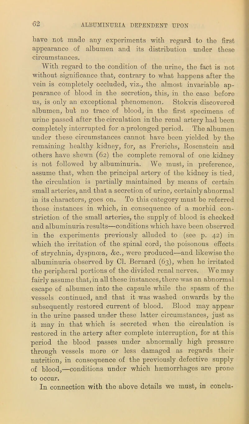 have not made any experiments with regard to the first appearance of albumen and its distribution under these circumstances. With regard to the condition of the urine, the fact is not without significance that, contrary to what happens after the vein is completely occluded, viz., the almost invariable ap- pearance of blood in the secretion, this, in the case before us, is only an exceptional phenomenon. Stokvis discovered albumen, but no trace of blood, in the first specimens of urine passed after the circulation in the renal artery had been completely interrupted for a prolonged period. The albumen under these circumstances cannot have been yielded by the remaining healthy kidney, for, as Frerichs, Eosenstein and others have shewn (62) the complete removal of one kidney is not followed by albuminuria. We must, in preference, assume that, when the principal artery of the kidney is tied, the circulation is partially maintained by means of certain small arteries, and that a secretion of urine, certainly abnormal in its characters, goes on. To this category must be referred those instances in which, in consequence of a morbid con- striction of the small arteries, the supply of blood is checked and albuminuria results—conditions which have been observed in the experiments previously alluded to (see p. 42) in which the irritation of the spinal cord, the poisonous effects of strychnia, dyspnoea, &c., were produced—and likewise the albuminuria observed by Cl. Bernard (63), when he irritated the peripheral portions of the divided renal nerves. We may fairly assume that, in all these instances, there was an abnormal escape of albumen into the capsule while the spasm of the vessels continued, and that it was washed onwards by the subsequently restored current of blood. Blood may appear in the urine passed under these latter circumstances, just as it may in that which is secreted when the circulation is restored in the artery after complete intex’ruption, for at this period the blood passes under abnormally high pressure through vessels more or less damaged as regards their nutrition, in consequence of the previously defective supply of blood,—conditions under which hasmorrhages are prone to occur. In connection with the above details we must, in conclu-