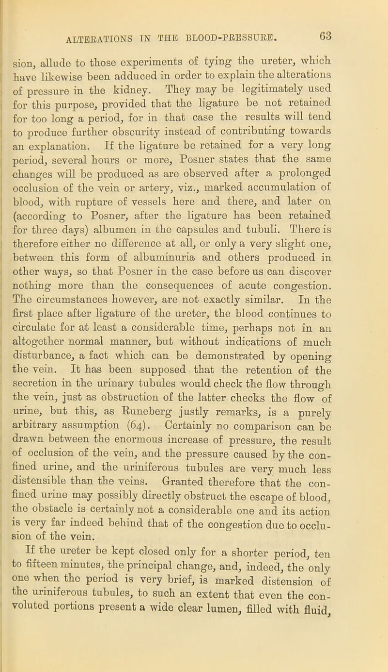 I sion, allude to those experiments of tying the ureter, which [ have likewise been adduced in order to explain the alterations ] of pressure in the kidney. They may be legitimately used i for this purpose, provided that the ligature be not retained I for too long a period, for in that case the results will tend I to produce further obscurity instead of contributing towards I an explanation. If the ligature be retained for a very long ; period, several hours or more, Posner states that the same I changes will be produced as are observed after a prolonged I occlusion of the vein or artery, viz., marked accumulation of I blood, with rupture of vessels here and there, and later on ) (according to Posner, after the ligature has been retained I for three days) albumen in the capsules and tubuli. There is I therefore either no difference at all, or only a very slight one, I between this form of albuminuria and others produced in I other ways, so that Posner in the case befoi’e us can discover : nothing more than the consequences of acute congestion. ' The circumstances however, are not exactly similar. In the ; first place after ligature of the ureter, the blood continues to i circulate for at least a considerable time, perhaps not in an I altogether normal manner, but without indications of much I disturbance, a fact which can be demonstrated by opening 1 the vein. It has been supposed that the retention of the secretion in the urinary tubules would check the flow through the vein, just as obstruction of the latter checks the flow of I urine, but this, as Euneberg justly remarks, is a purely i arbitrary assumption (64). Certainly no comparison can be i drawn between the enormous increase of pressure, the result I of occlusion of the vein, and the pressure caused by the con- : fined urine, and the uriniferous tubules are very much less I distensible than the veins. Granted therefore that the con- I fined urine may possibly directly obstruct the escape of blood, , the obstacle is certainly not a considerable one and its action is very far indeed behind that of the congestion due to occlu- I sion of the vein. If the ureter be kept closed only for a shorter period, ten I to fifteen minutes, the principal change, and, indeed, the only I one when the period is very brief, is marked distension of ! the uriniferous tubules, to such an extent that even the cou- ' voluted portions present a wide clear lumen, filled with fluid.