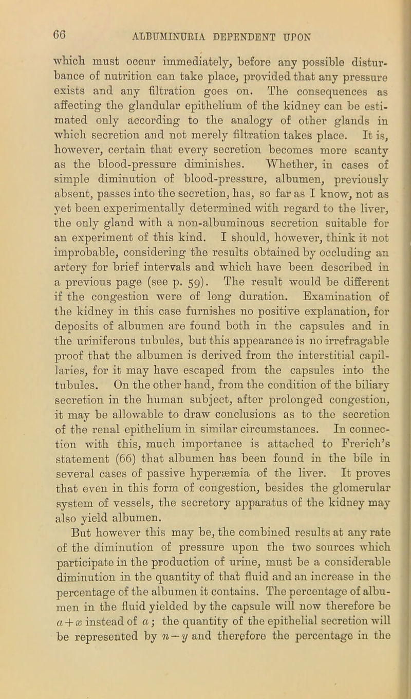 wliicli must occur immediately, before any possible distur- bance of nutrition can take place, provided that any pressure exists and any filtration goes on. The consequences as affecting the glandular epithelium of the kidney can be esti- mated only according to the analogy of other glands in which secretion and not merely filtration takes place. It is, however, certain that every secretion becomes more scanty as the blood-pressure diminishes. Whether, in cases of simple diminution of blood-pressure, albumen, previously absent, passes into the secretion, has, so far as I know, not as yet been experimentally determined with regard to the liver, the only gland with a non-albuminous secretion suitable for an experiment of this kind. I should, however, think it not improbable, considei’ing the results obtained by occluding an artery for brief intervals and which have been described in a pi’evious page (see p. 59). The result would be different if the congestion were of long duration. Examination of the kidney in this case furnishes no positive explanation, for deposits of albumen are found both in the capsules and in the uriniferous tubules, but this appearance is no irrefragable proof that the albumen is derived from the interstitial capil- laries, for it may have escaped from the capsules into the tubules. On the other band, from the condition of the biliary secretion in the human subject, after j)rolonged congestion, it may be allowable to draw conclusions as to the secretion of the renal epithelium in similar circumstances. In connec- tion with this, much importance is attached to Ererich’s statement (66) that albumen has been found in the bile in several cases of passive hypertemia of the liver. It proves that even in this form of congestion, besides the glomerular system of vessels, the secretory apparatus of the kidney may also yield albumen. But however this may be, the combined results at any rate of the diminution of pressure upon the two sources which participate in the production of urine, must be a considerable diminution in the qiiantity of that fluid and an increase in the percentage of the albumen it contains. The percentage of albu- men in the fluid yielded by the capsule will now therefore be a + x instead of a; the quantity of the epithelial secretion will be represented hj n — y and therefore the percentage in the