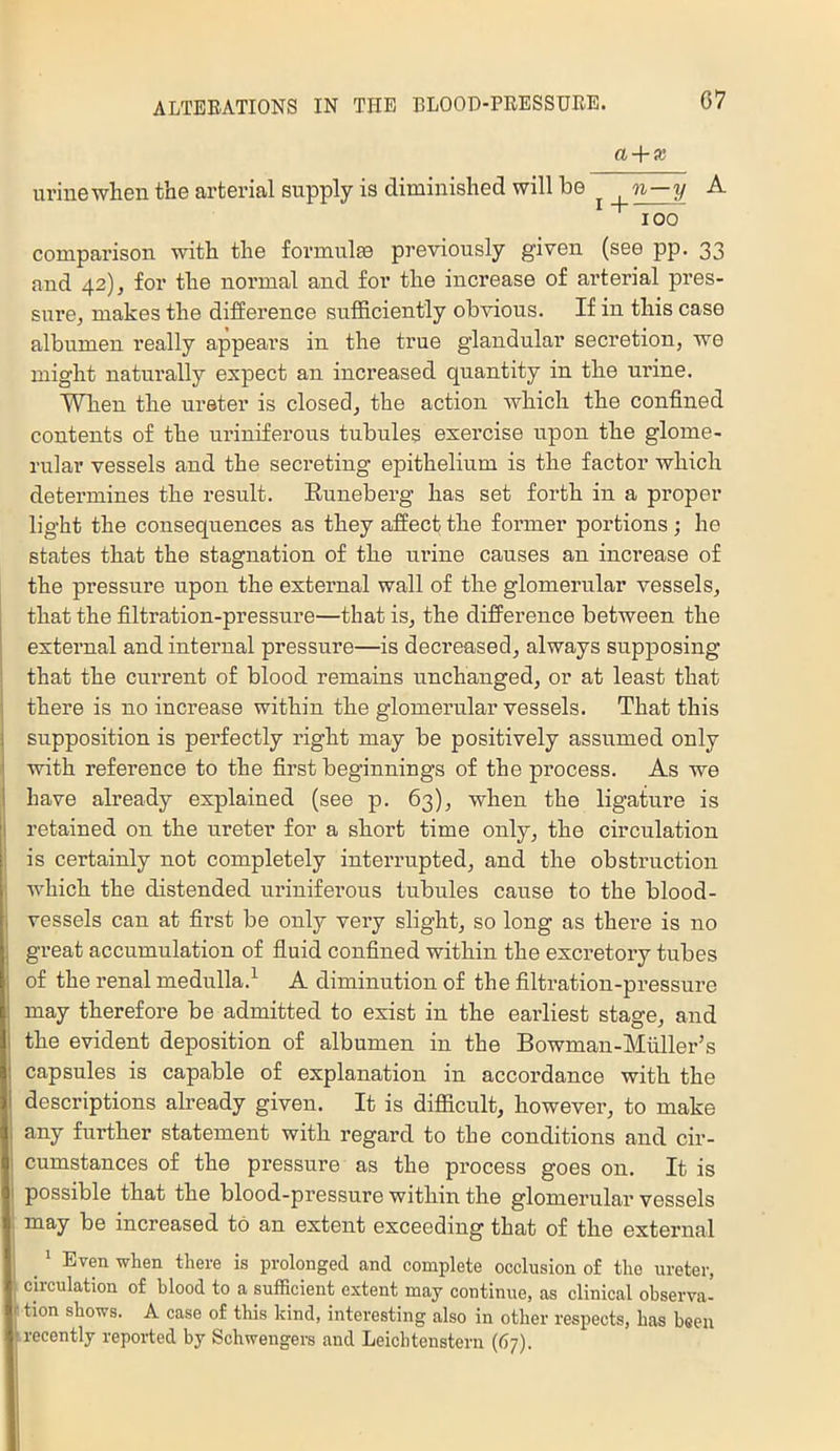 07 a + x urine when the arterial supply is diminished will be ^ n—y A comparison with the formulfe previously given (see pp. 33 and 42), for the normal and for the increase of arterial pres- surCj makes the difference sufficiently obvious. If in this case albumen really appears in the true glandular secretion, we might naturally expect an increased quantity in the urine. When the ureter is closed, the action which the confined contents of the urinfferous tubules exercise upon the glome- rular vessels and the secreting epithelium is the factor which determines the result. Euneberg has set forth in a proper light the consequences as they affect the former portions; he states that the stagnation of the urine causes an increase of the pi-essure upon the external wall of the glomerular vessels, that the filtration-pressure—that is, the difference between the external and internal pressure—is decreased, always supposing that the current of blood remains unchanged, or at least that there is no increase within the glomerular vessels. That this supposition is perfectly right may be positively assumed only with reference to the first beginnings of the process. As we have already explained (see p. 63), when the ligature is j retained on the ureter for a short time only, the circulation ! is certainly not completely interrupted, and the obstruction i which the distended uriniferous tubules cause to the blood- vessels can at first be only very slight, so long as there is no j great accumnlation of fluid confined within the excretory tubes ■j of the renal medulla.^ A diminution of the filtration-pressure may therefore be admitted to exist in the earliest stage, and the evident deposition of albumen in the Bowman-Miiller^s capsules is capable of explanation in accordance with the I descriptions already given. It is difficult, however, to make j any further statement with regard to the conditions and cir- 1 cumstances of the pressure as the process goes on. It is I possible that the blood-pressure within the glomerular vessels i may be increased to an extent exceeding that of the external j ^ ^ Even when there is prolonged and complete occlusion of the ureter, ; circulation of hlood to a sufficient extent may continue, as clinical observa- r tion shows. A case of this kind, interesting also in other respects, has been