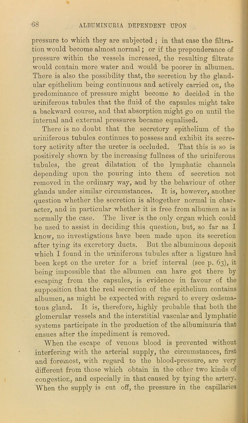 pressiii’e to wlaich they are subjected ; in that case the filtra- tion would become almost normal; or if the preponderance of pressure within the vessels increased, the resulting filtrate would contain more water and would be poorer in albumen. There is also the possibility that, the secretion by the gland- ular epithelium being continuous and actively carried on, the predominance of pressure might become So decided in the uriniferoua tubules that the fluid of the capsules might take a backward course, and that absorption might go on until the internal and external pressures became equalised. There is no doubt that the secretory epithelium of the uriniferous tubules continues to possess and exhibit its secre- tory activity after the ureter is occluded. That this is so is positively shown by the increasing fullness of the uriniferous tubules, the great dilatation of the lymphatic channels depending upon the pouring into them of secretion not removed in the ordinary way, and by the behaviour of other glands under similar circumstances. It is, however, another question whether the secretion is altogether normal in char- acter, and in particular whether it is free from alburhen as is normally the case. The liver is the only organ which could be used to assist in deciding this question, but, so far as I know, no investigations have been made upon its secretion after tying its excretory ducts. But the albuminous deposit which I found in the uriniferous tubules after a ligature had been kept on the ureter for a brief interval (see p. 63), it being impossible that the albumen can have got there by escaping from the capsules, is evidence in favour of the supposition that the real secretion of the epithelium contains albumen, as might be expected with regard to every cedema- tous gland. It is, therefore, highly probable that both the glomerular vessels and the interstitial vascular and lymphatic systems participate in the production of the albuminuria that ensues after the impediment is removed. When the escape of venous blood is prevented without interfering with the arterial supply, the circumstances, first and foremost, with regard to the blood-pressui’e, are very different from those which obtain in the other two kinds of congestion, and especially in that caused by tying the artery. When the supply is cut off, the pressure in the capillaries