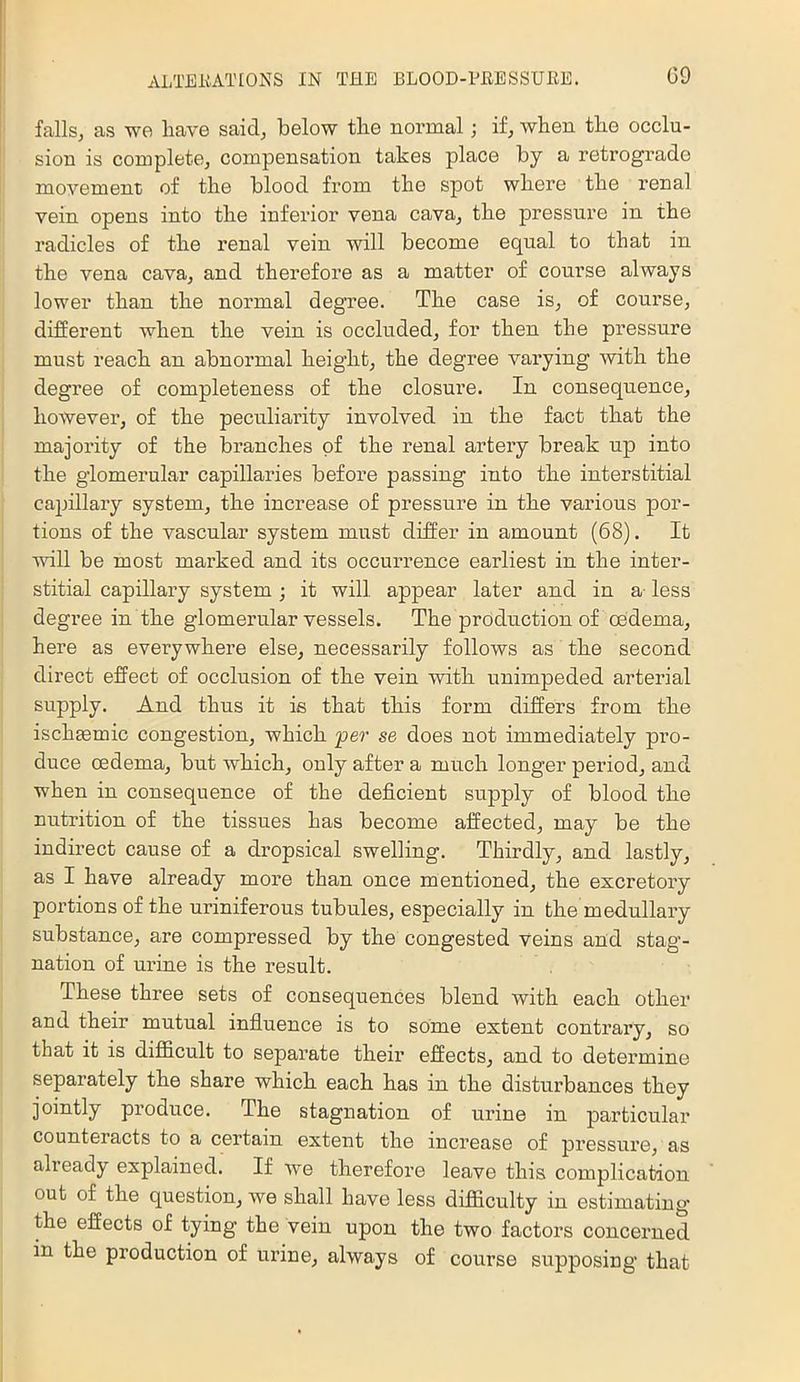 fallsj as we have said, below the normal; if, when the occlu- sion is complete, compensation takes place by a retrograde movement of the blood from the spot where the renal vein opens into the inferior vena cava, the pressure in the radicles of the renal vein will become equal to that in the vena cava, and therefore as a matter of course always lower than the normal degree. The case is, of course, different when the vein is occluded, for then the pressure must reach an abnormal height, the degree varying with the degree of completeness of the closure. In consequence, however, of the peculiarity involved in the fact that the majority of the branches of the renal artery break up into the glomerular capillaries before passing into the interstitial capillary system, the increase of pressure in the various por- tions of the vascular system must differ in amount (68). It vdll be most marked and its occurrence earliest in the inter- stitial capillary system ; it will appear later and in a- less degree in the glomerular vessels. The production of oedema, here as everywhere else, necessarily follows as the second direct effect of occlusion of the vein with unimpeded arterial supply. And thus it is that this form differs from the ischmmic congestion, which per se does not immediately pro- duce oedema, but which, only after a much longer period, and when in consequence of the deficient supply of blood the nutrition of the tissues has become affected, may be the indirect cause of a dropsical swelling. Thirdly, and lastly, as I have already more than once mentioned, the excretory portions of the uriniferous tubules, especially in the medullary substance, are compressed by the congested veins and stag- nation of urine is the I’esult. These three sets of consequences blend with each other and their mutual influence is to some extent contrary, so that it is diflficult to separate their effects, and to determine separately the share which each has in the disturbances they jointly produce. The stagnation of urine in particular counteracts to a certain extent the increase of pressure, as alieady explained. If we therefore leave this complication out of the question, we shall have less difficulty in estimating the effects of tying the vein upon the two factors concerned in the production of urine, always of course supposing that