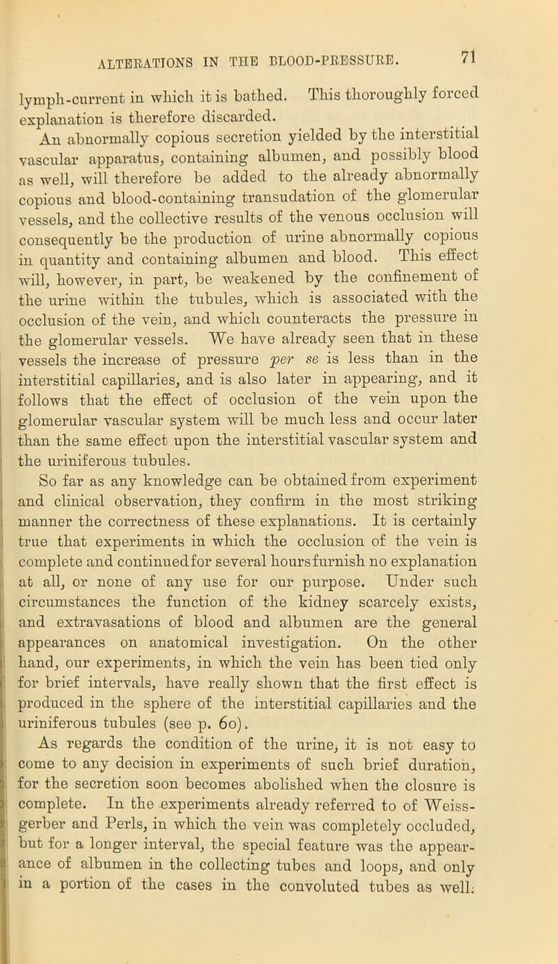 lympli-curreiit in wliicli it is bcitlied. Tliis tliorougbly foiC6cl explanation is therefore discarded. An abnormally copious secretion yielded by tbe interstitial vascular apparatus, containing albumen, and possibly blood as well, will therefore be added to the already abnormally copious and blood-containing transudation of the glomerular vessels, and the collective results of the venous occlusion will consequently be the production of urine abnormally copious in quantity and containing albumen and blood. This effect will, howevei’, in part, be weakened by the confinement of the urine within the tubules, which is associated with the occlusion of the vein, and which counteracts the pressure in the glomerular vessels. We have already seen that in these vessels the increase of pressure per se is less than in the interstitial capillaries, and is also later in appearing, and it I follows that the effect of occlusion of the vein upon the j glomerular vascular system will be much less and occur later j than the same effect upon the interstitial vascular system and I the uriniferous tubules. I So far as any knowledge can be obtained from experiment i and clinical observation, they confirm in the most striking i manner the correctness of these explanations. It is certainly li true that experiments in which the occlusion of the vein is j; complete and continued for several hours furnish no explanation at all, or none of any use for our purpose. Under such circumstances the function of the kidney scarcely exists, ; and extravasations of blood and albumen ai’e the general : appearances on anatomical investigation. On the other I hand, our experiments, in which the vein has been tied only I for brief inteiwals, have really shown that the first effect is I produced in the sphere of the interstitial capillaries and the uriniferous tubules (see p. 6o). As regards the condition of the urine, it is not easy to come to any decision in experiments of such brief duration, for the secretion soon becomes abolished when the closure is complete. In the experiments already referred to of Weiss- : gerber and Peris, in which the vein was completely occluded, but for a longer interval, the special feature was the appear- ance of albumen in the collecting tubes and loops, and only in a portion of the cases in the convoluted tubes as well;