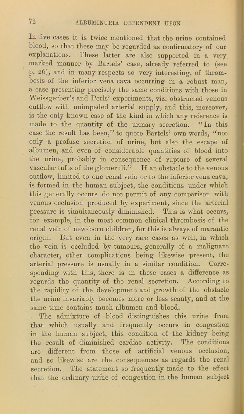 In five cases it is twice meutioned that the urine contained blood, so that these may be regarded as confirmatory of our explanations. These latter are also supported in a very marked manner by Bartels’ case, already referred to (see p. 26), and in many respects so very interesting, of throm- bosis of the inferior vena cava occurring in a robust man, a case presenting pi’ecisely the same conditions with those in Weissgerber’s and Peris’ expeidments, viz. obstructed venous outflow with unimpeded arterial supply, and this, moreover, is the only known case of the kind in which any reference is made to the quantity of the urinary secretion. “ In this case the result has been,” to quote Bartels’ own words, ^^not only a profuse secretion of urine, but also the escape of albumen, and even of considerable quantities of blood into the urine, pi’obably in consequence of rupture of several vascular tufts of the glomeruli.” If an obstacle to the venous outflow, limited to one renal vein or to the inferior vena cava, is formed in the human subject, the conditions under which this generally occurs do not permit of any comparison with venous occlusion produced by experiment, since the arterial pressure is simultaneously diminished. This is what occurs, for example, in the most common clinical thrombosis of the renal vein of new-born children, for this is always of marantic origin. But even in the very rare cases as well, in which the vein is occluded by tumours, generally of a malignant character, other complications being likewise present, the arterial pressure is usually in a similar condition. Corre- sponding with this, there is in these cases a difference as regards the quantity of the renal secretion. According to the rapidity of the development and growth of the obstacle the urine invariably becomes more or less scanty, and at the same time contains much albumen and blood. The admixture of blood distinguishes this urine from that which usually and frequently occurs in congestion in the human subject, this condition of the kidney being the result of diminished cardiac activity. The conditions are different from those of artificial venous occlusion, and so likewise are the consequences as regards the renal secretion. The statement so frequently made to the effect that the ordinary urine of congestion in the human subject