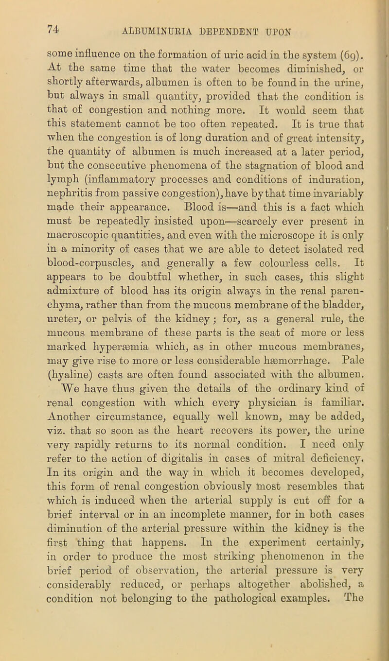 some influence on the formation of uric acid iu the system (6g). At the same time that the water becomes diminished, or shortly afterwards, albumen is often to be found in the urine, but always in small quantity, provided that the condition is that of congestion and nothing more. It would seem that this statement cannot be too often repeated. It is true that when the congestion is of long duration and of great intensity, the quantity of albumen is much increased at a later period, but the consecutive phenomena of the stagnation of blood and lymph (inflammatory processes and conditions of induration, nephritis from passive congestion), have by that time invaidably made their appearance. Blood is—and this is a fact which must be repeatedly insisted upon—scarcely ever present in macroscopic quantities, and even with the microscope it is only in a minoi’ity of cases that we are able to detect isolated red blood-corpuscles, and generally a few colourless cells. It appears to be doubtful whether, in such cases, this slight admixture of blood has its origin always in the renal paren- chyma, rather than from the mucous membrane of the bladder, ureter, or pelvis of the kidney; for, as a general rule, the mucous membrane of these parts is the seat of more or less marked hyperemia which, as in other mucous membranes, may give I'ise to more or less considerable hEemorrhage. Pale (hyaline) casts are often found associated with the albumen. We have thus given the details of the ordinary kind of renal congestion with which every physician is familiar. Another circumstance, equally well known, may be added, viz. that so soon as the heart recovers its power, the urine very rapidly returns to its normal condition. I need only refer to the action of digitalis in cases of mitral deficiency. In its origin and the way in which it becomes developed, this form of renal congestion obviously Inost resembles that which is induced when the arterial supply is cut off for a brief interval or in an incomplete manner, for in both cases diminution of the arterial pressure within the kidney is the first thing that happens. In the experiment certainly, in order to produce the most striking phenomenon in the brief period of observation, the artei’ial pressure is very considerably reduced, or perhaps altogether abolished, a condition not belonging to the pathological examples. The