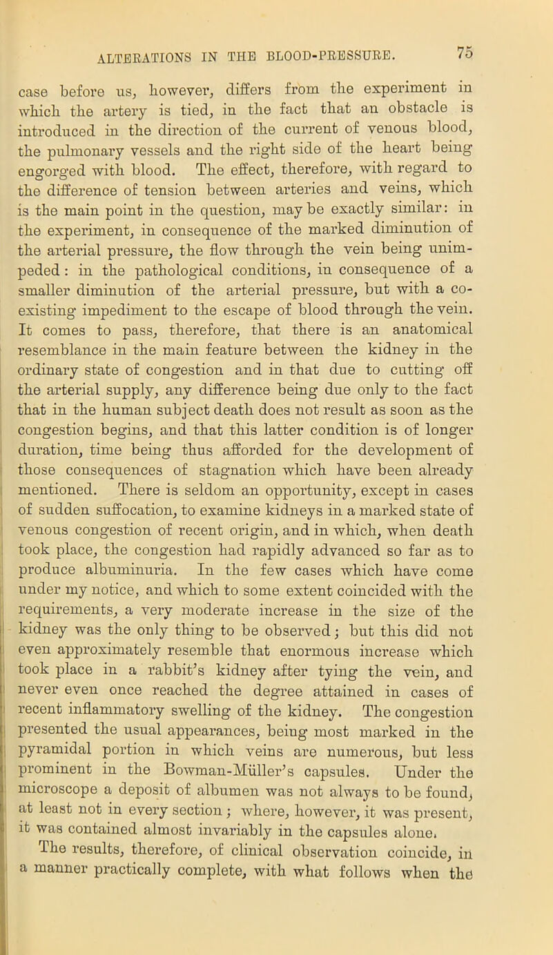 case before us^ bowevei’, differs from tbe experiment in wliicb tbe artery is tied, in tbe fact tbat an obstacle is introduced in tbe direction of tbe current of venous blood, tbe pulmonary vessels and tbe right side of tbe heart being engorged with blood. Tbe effect, therefore, with regard to tbe difference of tension between arteries and veins, which is tbe main point in tbe question, may be exactly similar: in tbe experiment, in consequence of tbe marked diminution of tbe arterial pressure, tbe flow through tbe vein being unim- peded : in tbe pathological conditions, in consequence of a smaller diminution of tbe arterial pressure, but with a co- existing impediment to tbe escape of blood through tbe vein. It comes to pass, therefore, tbat there is an anatomical resemblance in tbe main feature between tbe kidney in tbe ordinary state of congestion and in that due to cutting off tbe arterial supply, any difference being due only to tbe fact tbat in tbe human subject death does not result as soon as tbe congestion begins, and tbat this latter condition is of longer duration, time being thus afforded for tbe development of those consequences of stagnation which have been already mentioned. There is seldom an opportunity, except in cases of sudden suffocation, to examine kidneys in a marked state of venous congestion of recent origin, and in which, when death took place, tbe congestion bad rapidly advanced so far as to produce albuminuria. In tbe few cases which have come under my notice, and which to some extent coincided with the requirements, a very moderate increase in tbe size of tbe I kidney was tbe only thing to be observed; but this did not even approximately resemble tbat enormous increase which took place in a rabbit’s kidney after tying tbe vein, and never even once reached tbe degree attained in cases of t recent inflammatory swelling of tbe kidney. Tbe congestion ; presented tbe usual appearances, being most marked in tbe pyramidal portion in which veins are numerous, but less prominent in tbe Bowman-Miiller’s capsules. Under tbe microscope a deposit of albumen was not always to be founds at least not in every section ; where, however, it was present, it was contained almost invariably in tbe capsules alone* Tbe results, therefore, of clinical observation coincitle, in a manner practically complete, with what follows when the