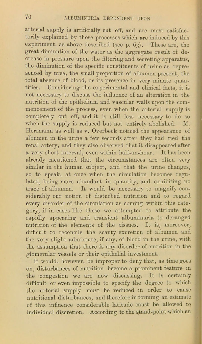 7G arterial supply is artificially cut off, and are most satisfac- torily explained by tliose processes wbicli are induced by tbis experiment, as above described (see p. 63). These are, the great diminution of the water as the aggregate result of de- crease in pressure upon the filtering and secreting apparatus, the diminution of the specific constituents of urine as repre- sented by urea, the small proportion of albumen present, the total absence of blood, or its presence in very minute quan- tities. Considering the experimental and clinical facts, it is not necessary to discuss the infiuence of an alteration in the nutrition of the epithelium and vascular walls upon the com- mencement of the process, even when the arterial supply is completely cut off, and it is still less necessary to do so when the supply is reduced but not entirely abolished. M. Herrmann as well as v. Overbeck noticed the appearance of albumen in the urine a few seconds after they had tied the renal artery, and they also observed that it disappeared after a very short intex’val, even within half-an-hour. It has been already mentioned that the circumstances are often very similar in the human subject, and that the urine changes, so to speak, at once when the circulation becomes regu- lated, being more abundant in quantity, and exhibiting no trace of albumen. It would be necessary to magnify con- siderably our notion of disturbed nutrition and to regard every disorder of the circulation as coming within this cate- gory, if in cases like these we attempted to attribute the rapidly appearing and transient albuminuria to deranged nutrition of the elements of the tissues. It is, moreover, difficult to reconcile the scanty excretion of albumen and the very slight admixture, if any, of blood in the urine, with the assumption that there is any disorder of nutrition in the glomerular vessels or their epithelial investment. It would, however, be improper to deny that, as time goes on, disturbances of nutrition become a prominent feature in the congestion we are now discussing. It is certainly difficult or even impossible to specify the degree to which the arterial supply must be reduced in order to cause nutritional disturbances, and therefore in forming an estimate of this influence considerable latitude must be allowed to individual discretion. According to the stand-point which an