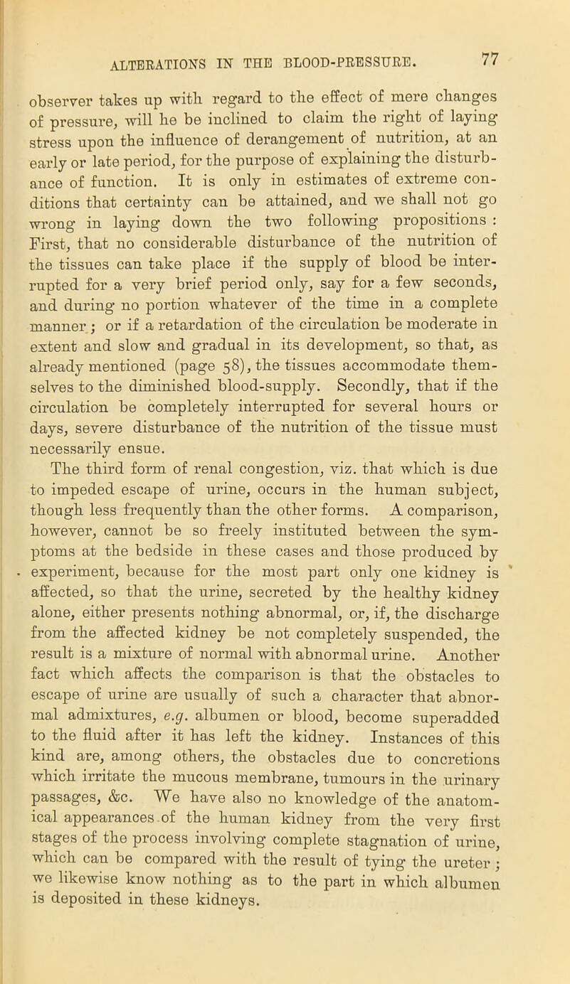 observer takes up with regard to the effect of mere changes of pressure, will he be inclined to claim the right of laying stress upon the influence of derangement of nutrition, at an early or late period, for the purpose of explaining the disturb- ance of function. It is only in estimates of extreme con- ditions that certainty can be attained, and we shall not go wrong in laying down the two following propositions : First, that no considerable disturbance of the nutrition of the tissues can take place if the supply of blood be inter- rupted for a very brief period only, say for a few seconds, and during no portion whatever of the time in a complete manner ; or if a retardation of the circulation be moderate in extent and slow and gradual in its development, so that, as already mentioned (page 58), the tissues accommodate them- selves to the diminished blood-supply. Secondly, that if the circulation be completely interrupted for several hours or days, severe disturbance of the nutrition of the tissue must necessarily ensue. The third form of renal congestion, viz. that which is due to impeded escape of urine, occurs in the human subject, though less frequently than the other forms. A comparison, however, cannot be so freely instituted between the sym- ptoms at the bedside in these cases and those produced by experiment, because for the most part only one kidney is affected, so that the urine, secreted by the healthy kidney alone, either presents nothing abnormal, or, if, the discharge from the affected kidney be not completely suspended, the result is a mixture of normal with abnormal urine. Another fact which affects the comparison is that the obstacles to escape of urine are usually of such a character that abnor- mal admixtures, s.g. albumen or blood, become superadded to the fluid after it has left the kidney. Instances of this kind are, among others, the obstacles due to concretions which irritate the mucous membrane, tumours in the urinary passages, &c. We have also no knowledge of the anatom- ical appearances-of the human kidney from the very first stages of the process involving complete stagnation of urine, which can be compared with the result of tying the ureter; we likewise know nothing as to the part in which albumen is deposited in these kidneys.