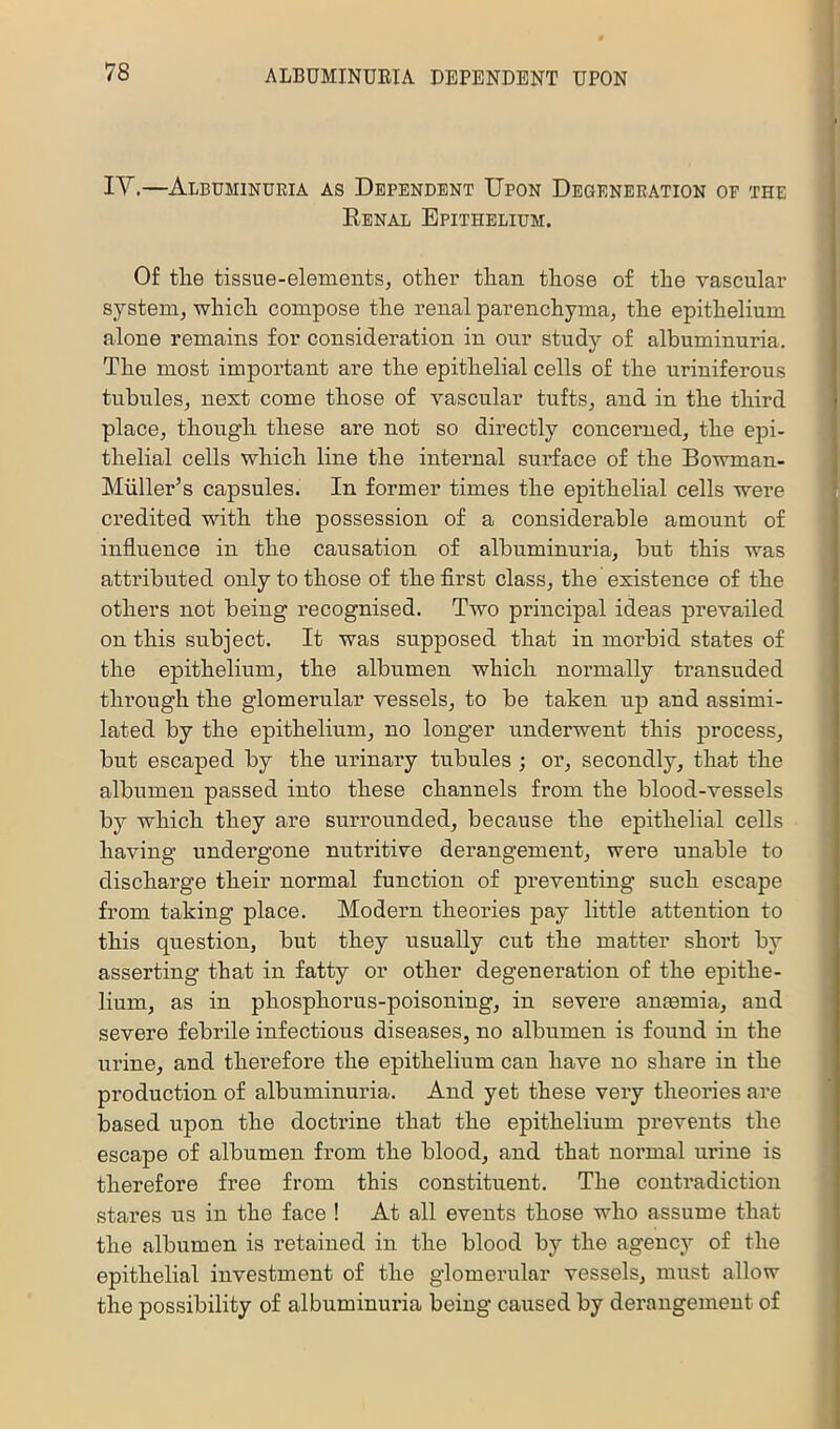 IV.—Albuminuria as Dependent Upon Degeneration op the Eenal Epithelium. Of the tissue-elementsj other than those of the vascular system, which compose the renal parenchyma, the epithelium alone remains for consideration in our study of albuminuria. The most important are the epithelial cells of the uriniferous tubules, next come those of vascular tufts, and in the third place, though these are not so directly concerned, the epi- thelial cells which line the internal surface of the Bowman- Miiller’s capsules. In former times the epithelial cells were credited with the possession of a considerable amount of influence in the causation of albuminuria, but this was attributed only to those of the flrst class, the existence of the others not being recognised. Two principal ideas prevailed on this subject. It was supposed that in morbid states of the epithelium, the albumen which normally transuded through the glomerular vessels, to be taken up and assimi- lated by the epithelium, no longer underwent this process, but escaped by the urinary tubules •, or, secondly, that the albumen passed into these channels from the blood-vessels by which they are surrounded, because the epithelial cells having undergone nutritive derangement, were unable to discharge their normal function of preventing such escape from taking place. Modern theories pay little attention to this question, but they usually cut the matter short by asserting that in fatty or other degeneration of the epithe- lium, as in phosphorus-poisoning, in severe anaemia, and severe febrile infectious diseases, no albumen is found in the urine, and therefore the epithelium can have no share in the production of albuminuria. And yet these very theories are based upon the doctrine that the epithelium prevents the escape of albumen from the blood, and that normal urine is therefore free from this constituent. The contradiction stares us in the face ! At all events those who assume that the albumen is retained in the blood by the agency of the epithelial investment of the glomerular vessels, must allow the possibility of albuminuria being caused by derangement of