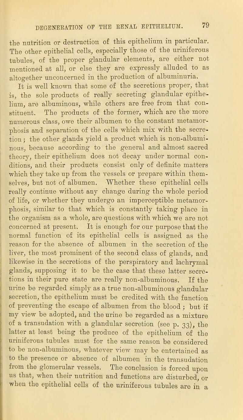 the nutrition or destruction of this epithelium in particular. The other epithelial cells, especially those of the uriniferous tubules, of the proper glandular elements, are either not mentioned at all, or else they are expressly alluded to as altogether unconcerned in the production of albuminuria. It is well known that some of the secretions proper, that is, the sole products of really secreting glandular epithe- lium, are albuminous, while others are free from that con- stituent. The products of the former, which are the more numerous class, owe their albumen to the constant metamor- phosis and separation of the cells which mix with the secre- tion ; the other glands yield a product which is non-albumi- nous, because according to the general and almost sacred theory, their epithelium does not decay under normal con- ditions, and their products consist only of definite matters which they take up from the vessels or prepare within them- selves, but not of albumen. Whether these epithelial cells really continue without any change during the whole period of life, or whether they undergo an imperceptible metamor- phosis, similar to that which is constantly taking place in the organism as a whole, are questions with which we are not concerned at present. It is enough for our purpose that the normal function of its epithelial cells is assigned as the reason for the absence of albumen in the secretion of the liver, the most prominent of the second class of glands, and likewise in the secretions of the perspiratory and lachrymal glands, supposing it to be the case that these latter secre- tions in their pure state are really non-albuminous. If the urine be regarded simply as a true non-albuminous glandular secretion, the epithelium must be credited with the function of preventing the escape of albumen from the blood ; but if my view be adopted, and the urine be regarded as a mixture of a transudation with a glandular secretion (see p. 33), the latter at least being the produce of the epithelium of the uriniferous tubules must for the same reason be considered to be non-albuminous, whatever view may be entertained as to the presence or absence of albumen in the transudation from the glomerular vessels. The conclusion is forced upon us that, when their nutrition and functions are disturbed, or when the epithelial cells of the uriniferous tubules are in a