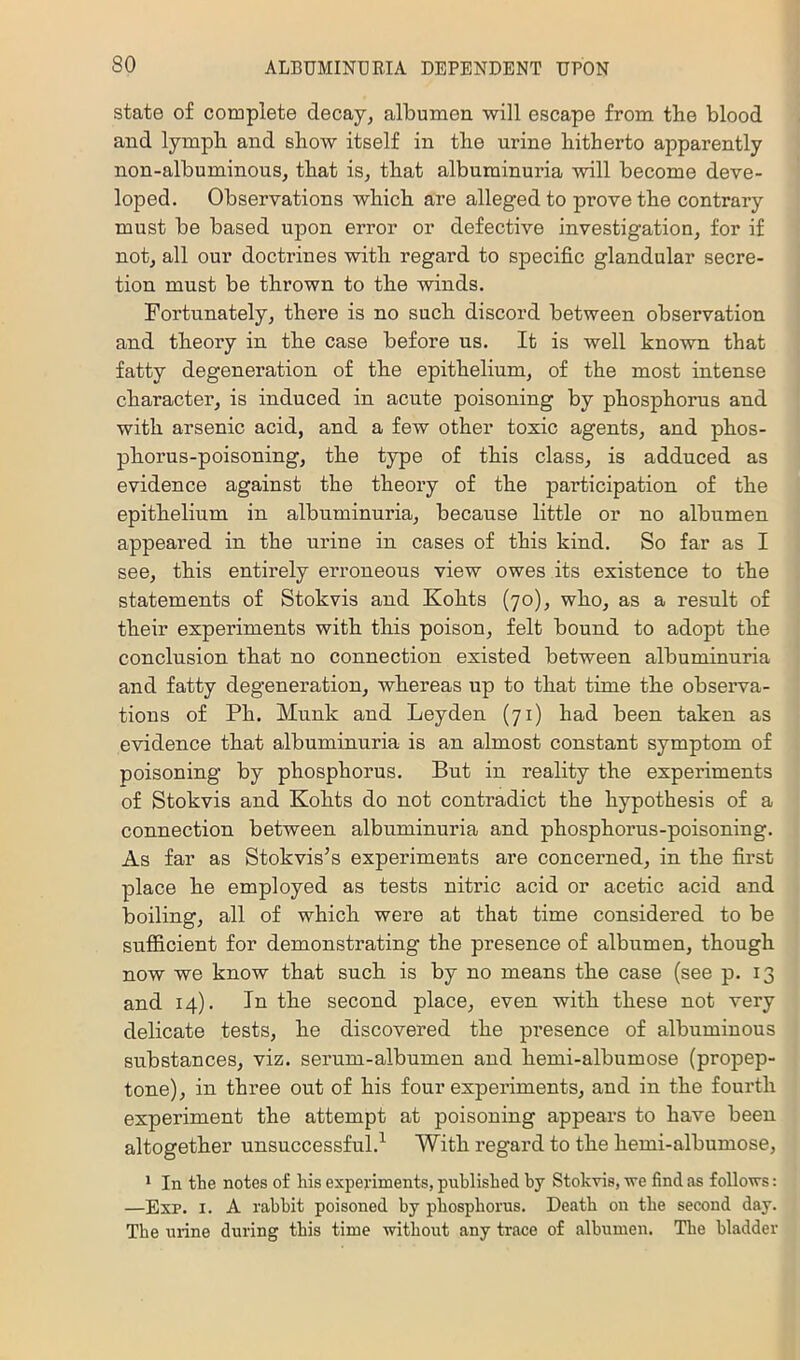 so state of complete decay, albumeu ■will escape from the blood and lymph and show itself in the urine hitherto apparently non-albuminous, that is, that albuminuria ■will become deve- loped. Observations which are alleged to prove the contrary must be based upon error or defective investigation, for if not, all our doctrines with regard to specific glandular secre- tion must be thrown to the winds. Fortunately, there is no such discord between observation and theory in the case before us. It is well known that fatty degeneration of the epithelium, of the most intense character, is induced in acute poisoning by phosphorus and with arsenic acid, and a few other toxic agents, and phos- phorus-poisoning, the type of this class, is adduced as evidence against the theory of the participation of the epithelium in albuminuria, because little or no albumen appeared in the urine in cases of this kind. So far as I see, this entirely erroneous view owes its existence to the statements of Stokvis and Kohts (70), who, as a result of their experiments with this poison, felt bound to adopt the conclusion that no connection existed between albuminuria and fatty degeneration, whereas up to that time the observa- tions of Ph. Munk and Leyden (71) had been taken as evidence that albuminuria is an almost constant symptom of poisoning by phosphorus. But in reality the experiments of Stokvis and Kohts do not contradict the hypothesis of a connection between albuminuria and phosphorus-poisoning. As far as Stokvis’s experiments are concerned, in the first place he employed as tests nitric acid or acetic acid and boiling, all of which were at that time considered to be sufficient for demonstrating the presence of albumen, though now we know that such is by no means the case (see p. 13 and 14). In the second place, even with these not very delicate tests, he discovered the presence of albuminous substances, viz. serum-albumen and hemi-albumose (propep- tone), in three out of his four experiments, and in the foui’th experiment the attempt at poisoning appears to have been altogether unsuccessful.^ With regard to the hemi-albumose, * In the notes of his experiments, published hy Stokvis, we find as follows: —Exp. I. A rabbit poisoned by phosphorus. Death on the second day. The urine during this time ■without any trace of albumen. Tlie bladder
