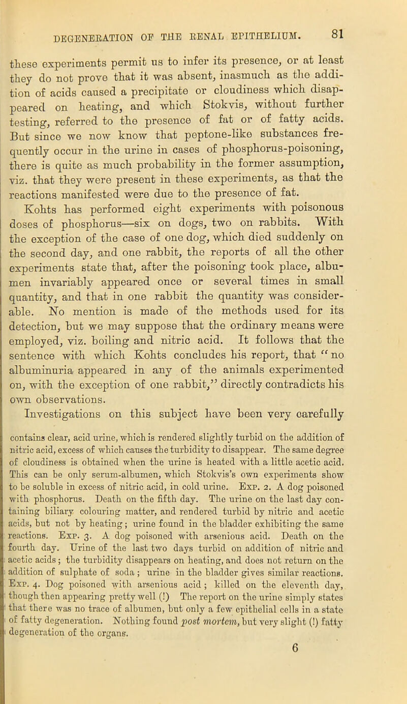 tliesG GxpGriniGnts pGrniit us to infer its prGseucGj or fit least they do not prove that it was absent, inasmuch as tho addi- tion of acids caused a precipitate or cloudiness which disap- peared on heating, and which Stokvis, without further testing, referred to tho presence of fat or of fatty acids. But since we now know that peptone-like substances fre- quently occur in the urine in cases of phosphorus-poisoning, there is quite as much probability in the former assumption, viz. that they were present in these experiments, as that the reactions manifested were due to the presence of fat. Kohts has performed eight experiments with poisonous doses of phosphorus—six on dogs, two on rabbits. With the exception of the case of one dog, which died suddenly on the second day, and one rabbit, the reports of all the other experiments state that, after the poisoning took place, albu- men invariably appeared once or several times in small quantity, and that in one rabbit the quantity was consider- able. No mention is made of the methods used for its detection, but we may suppose that the ordinary means were employed, viz. boiling and nitric acid. It follows that the sentence with which Kohts concludes his report, that “ no albuminuria appeared in any of the animals experimented on, with the exception of one rabbit,” directly contradicts his own observations. Investigations on this subject have been very carefully contains clear, acid urine, which is rendered slightly turhid on the addition of nitric acid, excess of which causes the turbidity to disappear. Tho same degi'ee of cloudiness is obtained when the urine is heated with a little acetic acid. This can be only serum-albumen, which Stokvis’s own experiments show to be soluble in excess of nitric acid, in cold urine. Exp. 2. A dog poisoned with phosphorus. Death on the fifth day. The urine on the last day con- taining biliary colouring matter, and rendered turbid by nitric and acetic acids, but not by heating; urine found in the bladder exhibiting the same reactions. Exp. 3. A dog poisoned with arsenious acid. Death on the fouidh day. Urine of the last two days turbid on addition of nitric and acetic acids; the turbidity disappears on heating, and does not return on the addition of sulphate of soda ; urine in tho bladder gives similar reactions. Exp. 4. Dog poisoned with arsenious acid; killed on the eleventh day, though then appearing pretty well (!) The repori on tho urine simply states that there was no trace of albumen, but only a few ciuthelial cells in a state of fatty degeneration. Nothing found post mortem, but very slight (!) fatty degeneration of the organs. 6