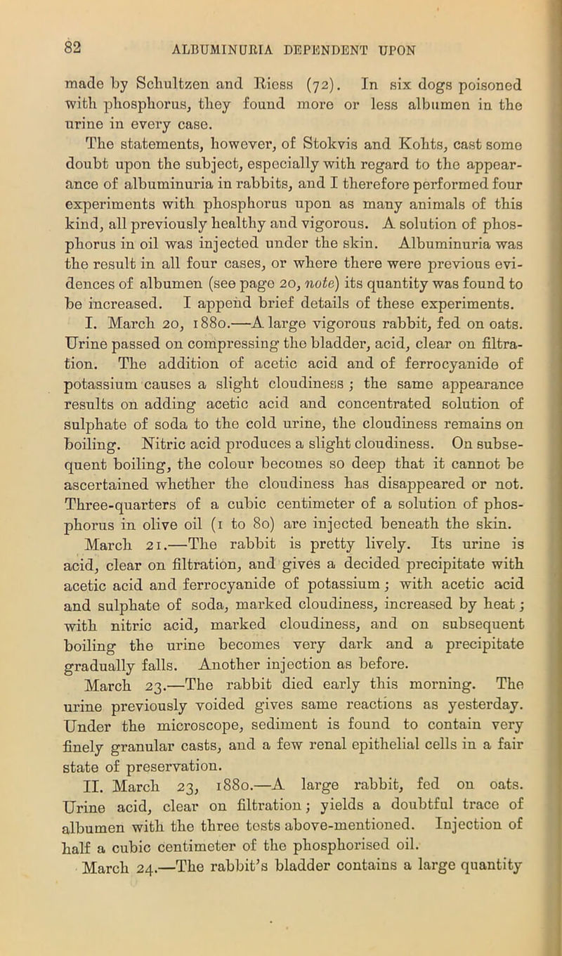 made by Sclmltzen and Ricss (72), In six dogs poisoned witb phosphorus, they found more or less albumen in the urine in every case. The statements, however, of Stokvis and Kohts, cast some doubt upon the subject, especially with regard to the appear- ance of albuminuria in rabbits, and I therefore performed four experiments with phosphorus upon as many animals of this kind, all previously healthy and vigorous. A solution of phos- phorus in oil was injected under the skin. Albuminuria was the result in all four cases, or where there were previous evi- dences of albumen (see page 20, note) its quantity was found to be increased. I append brief details of these experiments. I. March 20, 1880.—A large vigorous rabbit, fed on oats. Urine passed on compressing the bladder, acid, clear on filtra- tion. The addition of acetic acid and of ferrocyanide of potassium causes a slight cloudiness; the same appearance resnlts on adding acetic acid and concentrated solution of sulphate of soda to the cold urine, the cloudiness remains on boiling. Nitric acid pi’oduces a slight cloudiness. On subse- qnent boiling, the colour becomes so deep that it cannot be ascertained whether the cloudiness has disappeared or not. Three-quarters of a cubic centimeter of a solution of phos- phorus in olive oil (i to 80) are injected beneath the skin. March 21.—The rabbit is pretty lively. Its urine is acid, clear on filtration, and gives a decided precipitate with acetic acid and ferrocyanide of potassium; with acetic acid and sulphate of soda, marked cloudiness, increased by heat ; with nitric acid, mai’ked cloudiness, and on subsequent boiling the urine becomes very dark and a precipitate gradually falls. Another injection as before. March 23.—The rabbit died early this morning. The urine previously voided gives same reactions as yesterday. Under the microscope, sediment is found to contain very finely granular casts, and a few renal epithelial cells in a fair state of preservation. II. March 23, 1880.—A large rabbit, fed on oats. Urine acid, clear on filtration; yields a doubtful trace of albumen with the three tests above-mentioned. Injection of half a cubic centimeter of the phosphorised oil. March 24.—The rabbit’s bladder contains a large quantity