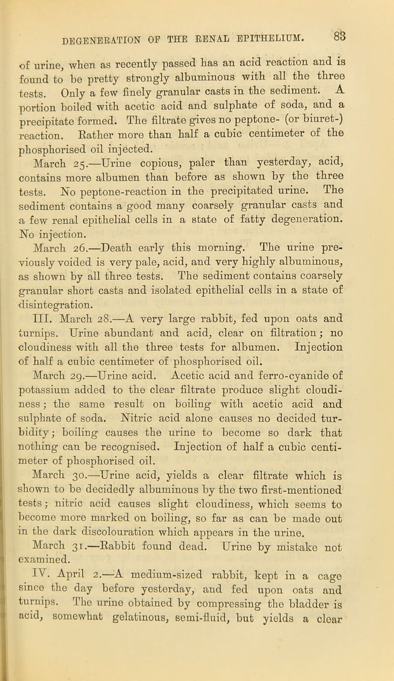88 of urin6^ wli6ii ns rocGntly passed lias an acid reaction and is found to be pretty strongly albuminous with all the three tests. Only a few finely granular casts in the sediment. A portion boiled with acetic acid and sulphate of soda, and a precipitate formed. The filtrate gives no peptone- (or biuret-) reaction. Rather more than half a cubic centimeter of the phosphorised oil injected. March 25.—Urine copious, paler than yesterday, acid, contains more albumen than before as shown by the three tests. No peptone-reaction in the precipitated urine. The sediment contains a good many coarsely granular casts and a few renal epithelial cells in a state of fatty degeneration. No injection. March 26.—Death early this morning. The urine pre- viously voided is very pale, acid, and very highly albuminous, as shown by all three tests. The sediment contains coarsely granular short casts and isolated epithelial cells in a state of disintegration. III. March 28.—A very large rabbit, fed upon oats and turnips. Urine abundant and acid, clear on filtration; no cloudiness with all the three tests for albumen. Injection of half a cubic centimeter of phosphorised oil. March 29.—Urine acid. Acetic acid and ferro-cyanide of potassium added to the clear filtrate produce slight cloudi- ness ; the same result on boiling with acetic acid and sulphate of soda. Nitric acid alone causes no decided tur- bidity; boiling causes the urine to become so dark that nothing can be recognised. Injection of half a cubic centi- meter of phosphorised oil. March 30.—Urine acid, yields a clear filtrate which is shown to be decidedly albuminous by the two first-mentioned tests; nitric acid causes slight cloudiness, which seems to become more marked on boiling, so far as can be made out in the dark discolouration which appears in the urine. March 31.—Rabbit found dead. Urine by mistake not examined. IV. April 2.—-A medium-sized rabbit, kept in a cage since the day before yesterday, and fed upon oats and turnips. The urine obtained by compressing the bladder is acid, somewhat gelatinous, semi-fluid, but yields a clear
