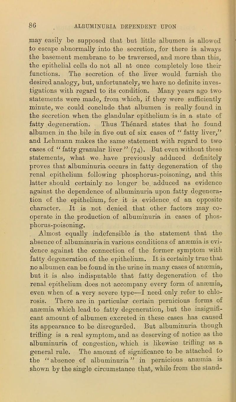 may easily be supposed that but little albumen is allowed to escape abnormally into the secretion, for there is always the basement membrane to be traversed, and more than this, the epithelial cells do not all at once completely lose their functions. The secretion of the liver would furnish the desired analogy, but, unfortunately, we have no definite inves- tigations with regard to its condition. Many years ago two statements were made, from which, if they were sufficiently minute, we could conclude that albumen is really found in the secretion when the glandular epithelium is in a state of fatty degeneration. Thus Thenard states that he found albumen in the bile in five out of six cases of “ fatty liver,’^ and Lehmann makes the same statement with regard to two cases of “ fatty granular liver ’’ (74). But even without these statements, what we have previously adduced definitely proves that albuminuria occurs in fatty degeneration of the renal epithelium following phosphorus-poisoning, and this latter should certainly no longer be. adduced as evidence against the dependence of albuminuria upon fatty degenera- tion of the epithelium, for it is evidence of an opposite character. It is not denied that other factors may co- operate in the production of albuminuria in cases of phos- phorus-poisoning. Almost equally indefensible is the statement that the absence of albuminuria in various conditions of anmmia is evi- dence against the connection of the former symptom with fatty degeneration of the epithelium. It is certainly true that no albumen can be found in the urine in many cases of anasmia, but it is also indisputable that fatty degeneration of the renal epithelium does not accompany every form of anaemia, even when of a very severe type—I need only refer to chlo- rosis. There are in particular certain pernicious forms of anaemia which lead to fatty degeneration, but the insignifi- cant amount of albumen excreted in these cases has caused its appearance to be disregarded. But albuminuria though trifling is a real symptom, and as deserving of notice as the albuminuria of congestion, which is likewise trifling as a general rule. The amount of significance to bo attached to the “ absence of albuminuria ” in pernicious auminia is shown by the single circumstance that, while from the stand-