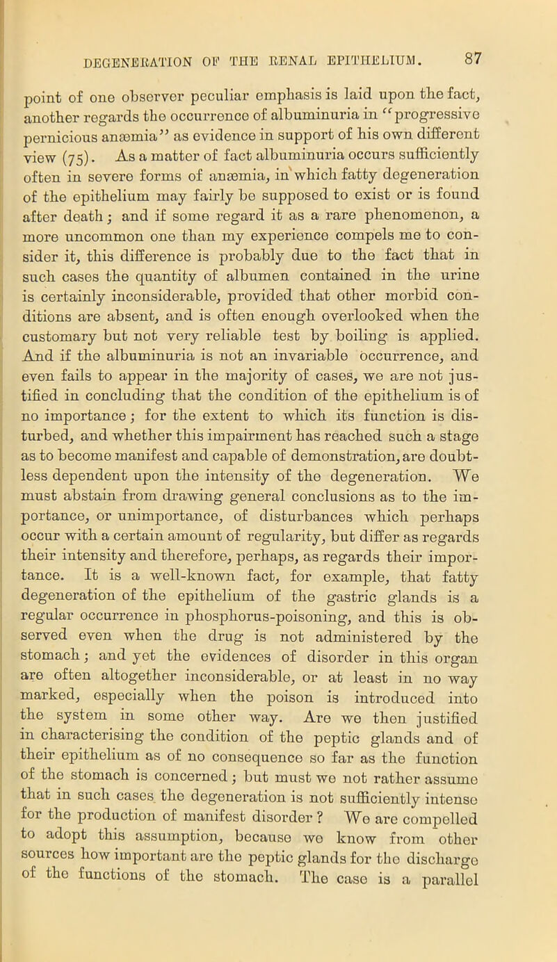 point of one observer peculiar emphasis is laid upon the fact, another regards the occurrence of albuminuria in ^^progressive pernicious anosmia’^ as evidence in support of his own different view (75). As a matter of fact albuminuria occurs sufficiently often in severe forms of anmmia, in'which fatty degeneration of the epithelium may fau-ly be supposed to exist or is found after death; and if some regard it as a rare phenomenon, a more uncommon one than my experience compels me to con- sider it, this difference is probably due to the fact that in such cases the quantity of albumen contained in the urine is certainly inconsiderable, provided that other morbid con- ditions are absent, and is often enough overlooked when the customary but not very reliable test by boiling is applied. And if the albuminuria is not an invariable occurrence, and even fails to appear in the majority of cases, we are not jus- tified in concluding that the condition of the epithelium is of no importance; for the extent to which its function is dis- turbed, and whether this impairment has reached such a stage as to become manifest and capable of demonstration, are doubt- less dependent upon the intensity of the degeneration. We must abstain from drawing general conclusions as to the im- portance, or unimportance, of disturbances which perhaps occur with a certain amount of regularity, but differ as regards their intensity and therefore, perhaps, as regards their impor- tance. It is a well-known fact, for example, that fatty degeneration of the epithelium of the gastric glands is a regular occurrence in phosphorus-poisoning, and this is ob- served even when the drug is not administered by the stomach; and yet the evidences of disorder in this organ are often altogether inconsiderable, or at least in no way marked, especially when the poison is introduced into the system in some other way. Are we then justified in characterising the condition of the peptic glands and of their epithelium as of no consequence so far as the function of the stomach is concerned; but must we not ratber assume that in such cases the degeneration is not suflS.ciently intense for the production of manifest disorder ? W^e are compelled to adopt this assumption, because wo know from other sources how important are the peptic glands for the discharge of the functions of the stomach. The case is a parallel