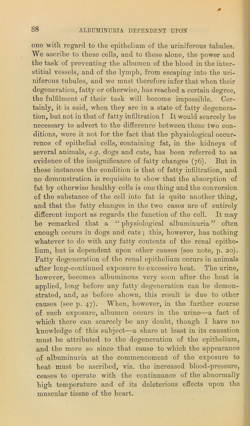 one with regard to the epithelium of the uriniferous tubules. Wo ascribe to these cells^ and to those alone, the power and the task of preventing the albumen of the blood in the inter- stitial vessels, and of the lymph, from escaping into the uri- niferous tubules, and we must therefore infer that when their degeneration, fatty or otherwise, has reached a certain degree, the fulfilment of their task will become impossible. Cer- tainly, it is said, when they are in a state of fatty degenera- tion, but not in that of fatty infiltration ! It would scarcely be necessary to advert to the difference between these two con- ditions, were it not for the fact that the physiological occur- rence of epithelial cells, containing fat, in the kidneys of several animals, e.g. dogs and cats, has been referred to as evidence of the insignificance of fatty changes (76). But in these instances the condition is that of fatty infiltration, and no demonstration is requisite to show that the absorption of fat by otherwise healthy cells is one thing and the conversion of the substance of the cell into fat is quite another thing, and that the fatty changes in the two cases are of entirely different import as regards the function of the cell. It may be remarked that a “ physiological albuminuria ” often enough occurs in dogs and cats; this, however, has nothing whatever to do with any fatty contents of the renal epithe- lium, but is dependent upon other causes (see note, p. 20). Fatty degeneration of the renal epithelium occurs in animals after long-continued exposure to excessive heat. The urine, however, becomes albuminous very soon after the heat is applied, long before any fatty degeneration can be demon- strated, and, as before shown, this result is due to other causes (see p. 47). When, however, in the further course of such exposure, albumen occurs in the urine—a fact of which there can scarcely be any doubt, though I have no knowledge of this subject—a share at least in its causation must be attributed to the degeneration of the epithelium, and the more so since that cause to which the appearance of albuminuria at the commencement of the exposure to heat must be ascribed, viz. the increased blood-pressure, ceases to operate with the continuance of the abnormally high temperature and of its deleterious effects upon the muscular tissue of the heart.