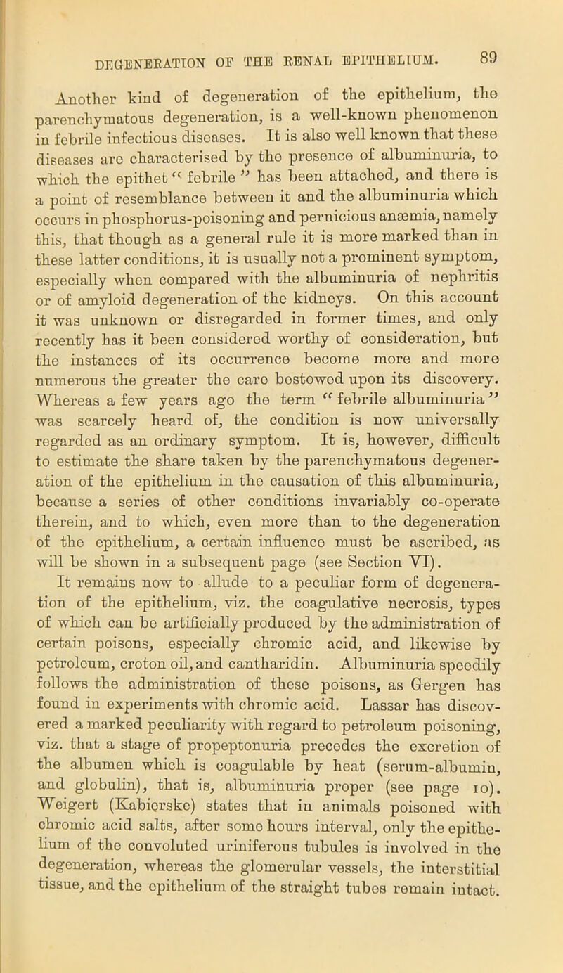 Another kind of degeneration of the epithelium, the parenchymatous degeneration, is a well-known phenomenon in febrile infectious diseases. It is also well known that these diseases are characterised by the presence of albuminuria, to which the epithet febrile has been attached, and there is a point of resemblance between it and the albuminuria which occurs in phosphorus-poisoning and pernicious anasmia, namely this, that though as a general rule it is more marked than in these latter conditions, it is usually not a prominent symptom, especially when compared with the albuminuria of nephritis or of amyloid degeneration of the kidneys. On this account it was unknown or disregarded in former times, and only recently has it been considered worthy of consideration, but the instances of its occurrence become more and more numerous the greater the care bestowed upon its discovery. Whereas a few years ago the term “ febrile albuminuria ” was scarcely heard of, the condition is now universally regarded as an ordinary symptom. It is, however, difficult to estimate the share taken by the parenchymatous degener- ation of the epithelium in the causation of this albuminuria, because a series of other conditions invariably co-opei’ate therein, and to which, even more than to the degeneration of the epithelium, a certain influence must be ascribed, as will be shown in a subsequent page (see Section VI). It remains now to allude to a peculiar form of degenera- tion of the epithelium, viz. the coagulative necrosis, types of which can be artificially produced by the administration of certain poisons, especially chromic acid, and likewise by petroleum, croton oil, and cantharidin. Albuminuria speedily follows the administration of these poisons, as G-ergen has found in experiments with chromic acid. Lassar has discov- ered a marked peculiarity with regard to petroleum poisoning, viz. that a stage of propeptonuria precedes the excretion of the albumen which is coagulable by heat (serum-albumin, and globulin), that is, albuminuria proper (see page lo). Weigert (Kabierske) states that in animals poisoned with chromic acid salts, after some hours interval, only the epithe- lium of the convoluted uriniferous tubules is involved in the degeneration, whereas the glomerular vessels, the interstitial tissue, and the epithelium of the straight tubes remain intact.