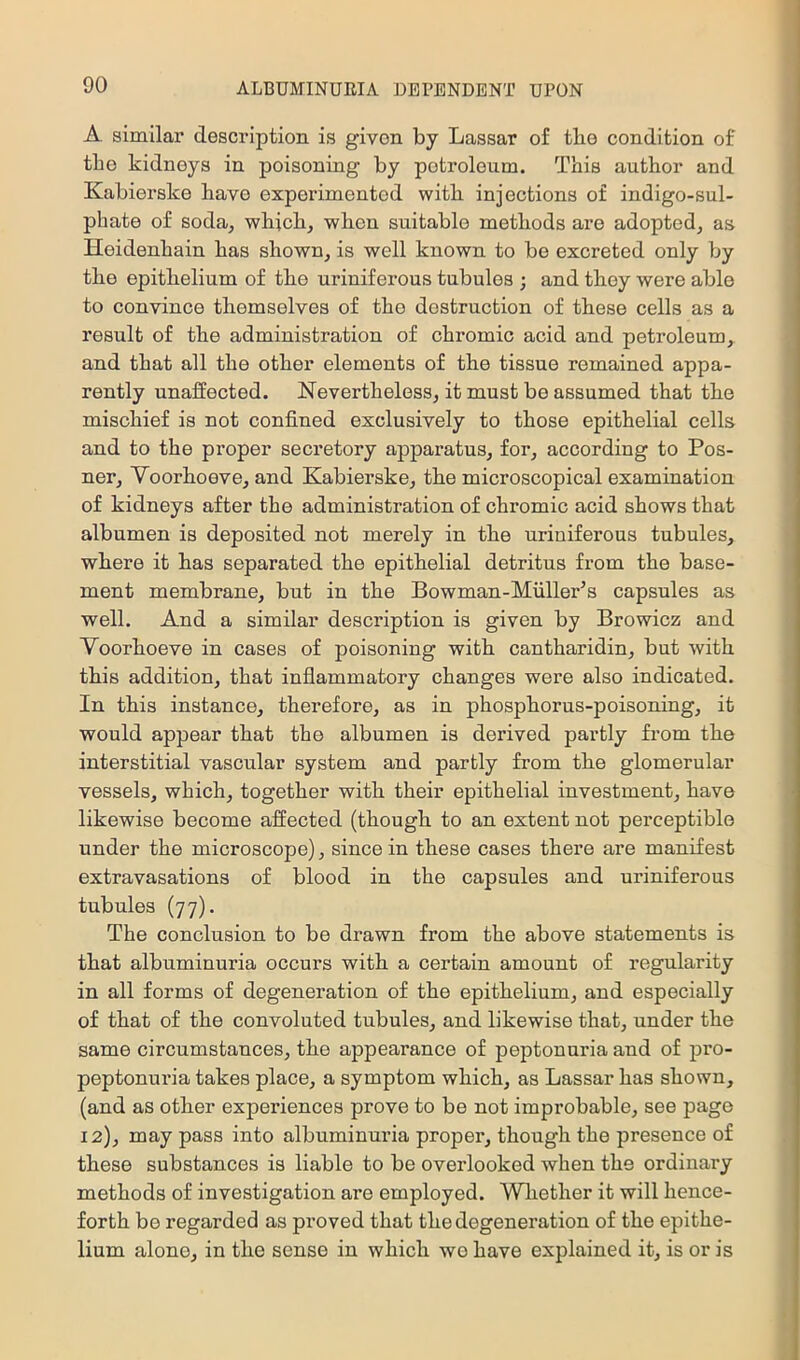 A similar description is given by Lassar of the condition of the kidneys in poisoning by petroleum. This author and Kabierske have experimented witli injections of indigo-sul- phate of soda^ which, when suitable methods are adopted, as Heidenhain has shown, is well known to bo excreted only by the epithelium of the uriniferous tubules ; and they were able to convince themselves of the destruction of these cells as a result of the administration of chromic acid and petroleum, and that all the other elements of the tissue remained appa- rently unaffected. Nevertheless, it must be assumed that the mischief is not confined exclusively to those epithelial cells and to the proper secretory apparatus, for, according to Pos- ner, Yoorhoeve, and Kabierske, the microscopical examination of kidneys after the administration of chromic acid shows that albumen is deposited not merely in the uriniferous tubules, where it has separated the epithelial detritus from the base- ment membrane, but in the Bowman-MullePs capsules as well. And a similar description is given by Browicz and Yoorhoeve in cases of poisoning with cantharidin, but with this addition, that inflammatory changes were also indicated. In this instance, therefore, as in phosphorus-poisoning, it would appear that the albumen is derived partly from the interstitial vascular system and partly from the glomerular vessels, which, together with their epithelial investment, have likewise become affected (though to an extent not perceptible under the microscope), since in these cases there are manifest extravasations of blood in the capsules and uriniferous tubules (77). The conclusion to be drawn from the above statements is that albuminuria occurs with a certain amount of regularity in all forms of degeneration of the epithelium, and especially of that of the convoluted tubules, and likewise that, under the same circumstances, the appearance of peptonuria and of pro- peptonuria takes place, a symptom which, as Lassar has shown, (and as other experiences prove to be not improbable, see page 12), may pass into albuminuria proper, though the presence of these substances is liable to be overlooked when the ordinary methods of investigation are employed. Wliether it will hence- forth be regarded as proved that the degeneration of the epithe- lium alone, in the sense in which wo have explained it, is or is