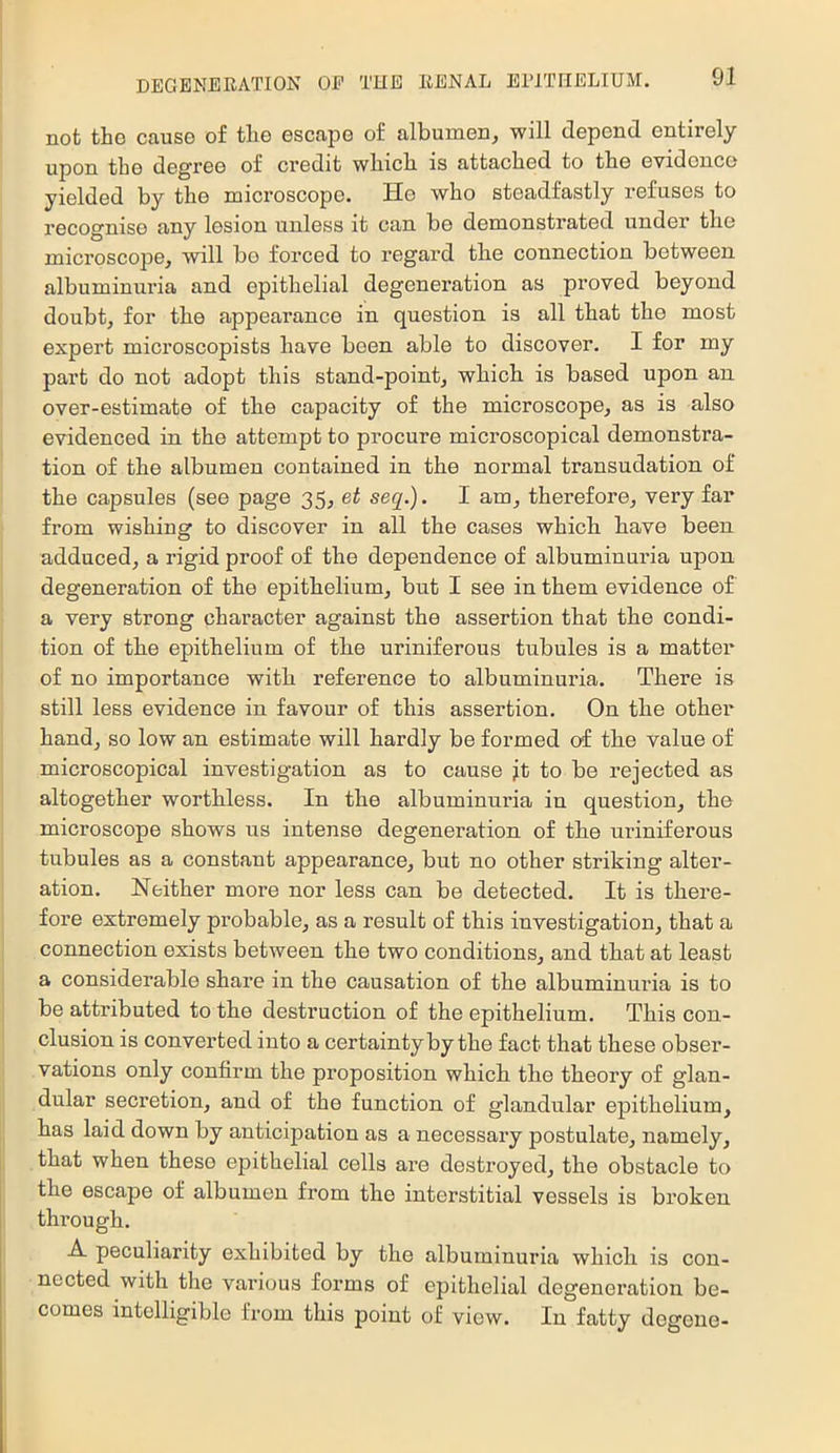 not the cause of tlie escape of albumen, will depend entirely upon the degree of credit wbicb is attached to the evidence yielded by the microscope. He who steadfastly refuses to recognise any lesion unless it can be demonstrated under the microscope, will be forced to regard the connection between albuminuria and epithelial degeneration as proved beyond doubt, for the appearance in question is all that the most expert microscopists have been able to discover. I for my part do not adopt this stand-point, which is based upon an over-estimate of the capacity of the microscope, as is also evidenced in the attempt to procure microscopical demonstra- tion of the albumen contained in the normal transudation of the capsules (see page 35, et sec[.). I am, therefore, very far from wishing to discover in all the cases which have been adduced, a rigid proof of the dependence of albuminuria upon degeneration of the epithelium, but I see in them evidence of a very strong character against the assertion that the condi- tion of the epithelium of the uriniferous tubules is a matter of no importance with reference to albuminuria. There is still less evidence in favour of this assertion. On the other hand, so low an estimate will hardly be formed of the value of microscopical investigation as to cause jt to be rejected as altogether worthless. In the albuminuria in question, the microscope shows us intense degeneration of the uriniferous tubules as a constant appearance, but no other striking alter- ation. Neither more nor less can be detected. It is there- fore extremely probable, as a result of this investigation, that a connection exists between the two conditions, and that at least a considerable share in the causation of the albuminuria is to be attributed to the destruction of the epithelium. This con- clusion is converted into a certainty by the fact that these obser- vations only confirm the proposition which the theory of glan- dular secretion, and of the function of glandular epithelium, has laid down by anticipation as a necessary postulate, namely, that when these epithelial cells are destroyed, the obstacle to the escape of albumen from the interstitial vessels is broken through. A peculiarity exhibited by the albuminuria which is con- nected with tlie various forms of epithelial degeneration be- comes intelligible from this point of view. In fatty degeue-