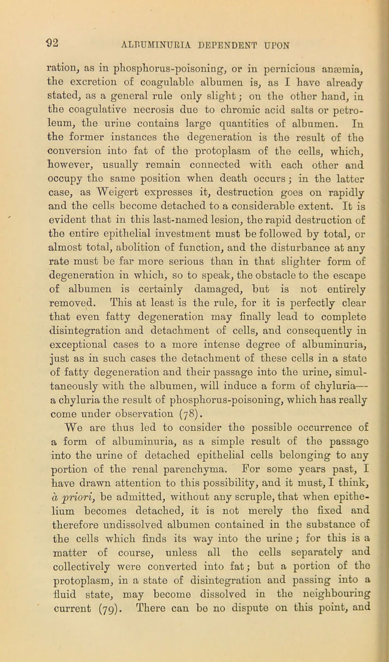 ration, as in phosphorus-poisoning, or in pernicious anasmia, the excretion of coagulahle albumen is, as I have already- stated, as a general rule only slight; on the other hand, in the coagulative necrosis due to chromic acid salts or petro- leum, the urine contains large quantities of albumen. In the former instances the degeneration is the result of the conversion into fat of the protoplasm of the cells, which, however, usually remain connected with each other and occupy the same position when death occurs; in the latter case, as Weigert expresses it, destruction goes on rapidly and the cells become detached to a considerable extent. It is evident that in this last-named lesion, the rapid destruction of the entire epithelial investment must be followed by total, or almost total, abolition of function, and the disturbance at any rate must be far more serious than in that slighter form of degeneration in which, so to speak, the obstacle to the escape of albumen is certainly damaged, but is not entirely removed. This at least is the rule, for it is perfectly clear that even fatty degeneration may finally lead to complete disintegration and detachment of cells, and consequently in exceptional cases to a more intense degree of albuminuria, just as in such cases the detachment of these cells in a state of fatty degeneration and their passage into the urine, simul- taneously with the albumen, will induce a form of chyluria— a chyluria the result of phosphorus-poisoning, which has really come under observation (78). We are thus led to consider the possible occurrence of a form of albuminuria, as a simple result of the passage into the urine of detached epithelial cells belonging to any portion of the renal parenchyma. For some years past, I have drawn attention to this possibility, and it must, I think, a priori, be admitted, without any scruple, that when epithe- lium becomes detached, it is not merely the fixed and therefore undissolved albumen contained in the substance of the cells which finds its way into the ui'iue; for this is a matter of course, unless all the cells separately and collectively were converted into fat; but a portion of the protoplasm, in a state of disintegration and passing into a fluid state, may become dissolved in the neighbouring current (79). There can be no dispute on this point, and