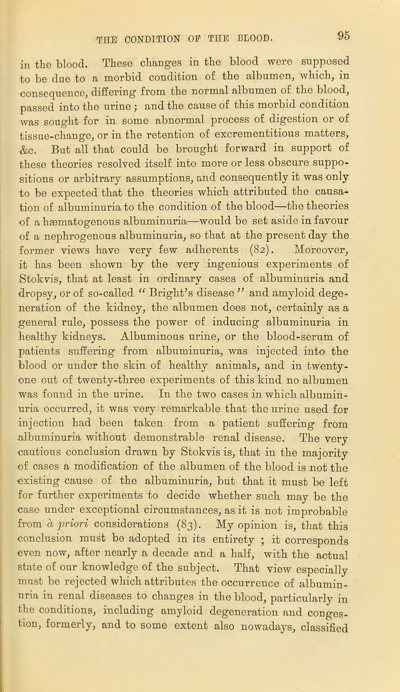 in the blood. These changes in the blood were supposed to be due to a morbid condition of the albumen, which, in consequence, differing from the normal albumen of the blood, passed into the urine ; and the cause of this morbid condition was sought for in some abnormal process of digestion or of tissue-change, or in the retention of excrementitious matters, &c. But all that could be brought forward in support of these theories resolved itself into more or less obscure suppo- sitions or arbitrary assumptions, and consequently it was only to be expected that the theories which attributed the causa- tion of albuminuria to the condition of the blood—the theories of a hsematogenous albuminuria—would be set aside in favour of a nephrogenous albuminuria, so that at the present day the former views have very few adherents (82). Moreover, it has been shown by the very ingenious experiments of Stokvis, that at least in ordinary cases of albuminuria and dropsy, or of so-called “ Bright’s disease ” and amyloid dege- neration of the kidney, the albumen does not, certainly as a general rule, possess the power of inducing albuminuria in healthy kidneys. Albuminous urine, or the blood-serum of patients suffering from albuminuria, was injected into the blood or under the skin of healthy animals, and in twenty- one out of twenty-three experiments of this kind no albumen was found in the urine. In the two cases in which albumin- uria occurred, it was very remarkable that the urine used for injection had been taken from a patient suffering from albuminuria without demonstrable renal disease. The very cautious conclusion drawn by Stokvis is, that in the majority of cases a modification of the albumen of the blood is not the existing cause of the albuminuria, but that it must be left for further experiments to decide whether such may be the case under exceptional circumstances, as it is not improbable from a priori considerations (83). My opinion is, that this conclusion must be adopted in its entirety ; it corresponds even now, after nearly a decade and a half, with the actual state of our knowledge of the subject. That view especially must be rejected which attributes the occurrence of albumin- uria in renal diseases to changes in the blood, particularly in the conditions, including amyloid degeneration and conges- tion, formerly, and to some extent also nowadays, classified