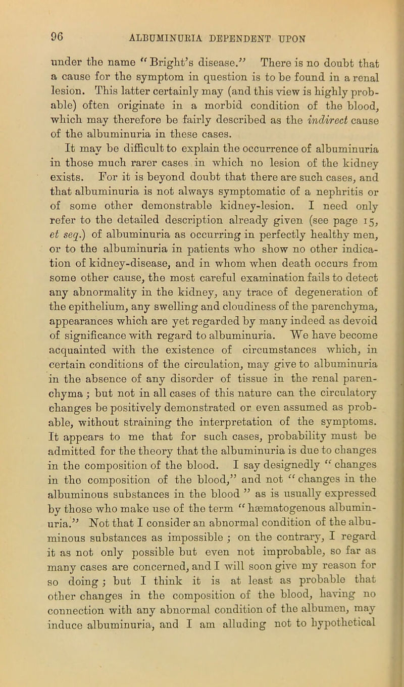 under the name '' Briglit’s disease/-’ There is no doubt that a cause for the symptom in question is to be found in a renal lesion. This latter certainly may (and this view is highly prob- able) often originate in a morbid condition of the blood, which may therefore be fairly described as the indirect cause of the albuminuria in these cases. It may be difiBcult to explain the occurrence of albuminuria in those much rarer cases in which no lesion of the kidney exists. For it is beyond doubt that there are such cases, and that albuminuria is not always symptomatic of a nephritis or of some other demonstrable kidney-lesion. I need only refer to the detailed description already given (see page 15, et seq.) of albuminuria as occurring in perfectly healthy men, or to the albuminuria in patients who show no other indica- tion of kidney-disease, and in whom when death occurs from some other cause, the most careful examination fails to detect any abnormality in the kidney, any trace of degeneration of the epithelium, any swelling and cloudiness of the parenchyma, appearances which are yet regarded by many indeed as devoid of significance with regard to albuminuria. We have become acquainted with the existence of circumstances which, in certain conditions of the circulation, may give to albuminuria in the absence of any disorder of tissue in the renal paren- chyma ; but not in all cases of this nature can the circulatory changes be positively demonstrated or even assumed as prob- able, without straining the interpretation of the symptoms. It appears to me that for such cases, probability must be admitted for the theory that the albuminuria is due to changes in the composition of the blood. I say designedly “ changes in the composition of the blood,” and not “ changes in the albuminous substances in the blood ” as is usually expressed by those who make use of the term “ hsematogenous albumin- uria.” Not that I consider an abnormal condition of the albu- minous substances as impossible ; on the contrary, I regard it as not only possible but even not improbable, so far as many cases are concerned, and I will soon give my reason for so doing; bnt I think it is at least as probable that other changes in the composition of the blood, having no connection with any abnormal condition of the albumen, may induce albuminuria, and I am alluding not to hypothetical