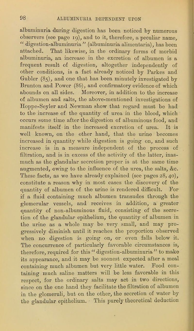 albuminuria during digestion has been noticed by numerous observers (see page ig), and to it, therefore, a peculiar name, “ digestion-albuminuria^'’ (albuminuria alimontaria), has been attached. That likewise, in the ordinary forms of morbid albuminuria, an increase in the excretion of albumen is a frequent result of digestion, altogether independently of other conditions, is a fact already noticed by Parkes and Gubler (85), and one that has been minutely investigated by Brunton and Power (86), and confirmatory evidence of which abounds on all sides. Moreover, in addition to the increase of albumen and salts, the above-mentioned investigations of Hoppe-Seyler and Newman show that regard must be had to the increase of the quantity of urea in the blood, which occurs some time after the digestion of albuminous food, and manifests itself in the increased excretion of urea. It is well known, on the other hand, that the urine becomes increased in quantity while digestion is going on, and such increase is in a measure independent of the process of filtration, and is in excess of the activity of the latter, inas- much as the glandular secretion proper is at the same time augmented, owing to the influence of the urea, the salts, &c. These facts, as we have already explained (see pages 28, 40), constitute a reason why in most cases the discovery of the quantity of albnmen of the urine is rendered diflB.cult. For if a fluid containing much albumen transudes through the glomerular vessels, and receives in addition, a greater quantity of non-albuminous fluid, consisting of the secre- tion of the glandular epithelium, the quantity of albumen in the urine as a whole may be very small, and may pro- gressively diminish until it reaches the proportion observed when no digestion is going on, or even falls below it. The concnrrence of particularly favorable circumstances is, therefore, required for this “ digestion-albuminuria ” to make its appearance, and it may be soonest expected after a meal containing much albumen but very little water. Food con- taining much saline matters will be less favorable in this respect, for the ordinary salts may act in two directions, since on the one hand they facilitate the filtration of albumen in the glomeruli, but on the other, the secretion of water by the glandular epithelium. This jjurely theoretical deduction