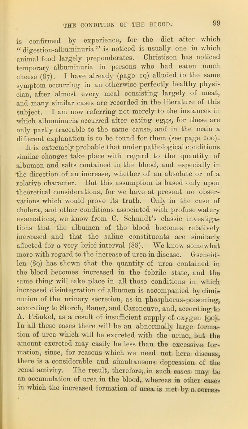 is confiriD.6(l Ijy GxpGriGDCo^ for tliG diot &£toi’ wliicli digGstion-filbuminuria ” is noticod is usually ono in which animal food largely preponderates. Christison has noticed temporary albuminuria in persons who had eaten much cheese (87). I have already (page 19) alluded to the same symptom occurring in an otherwise perfectly healthy physi- cian, after almost every meal consisting largely of meat^ and many similar cases are recorded in the literature of this subject. I am now I’eferring not merely to the instances in which albuminuria occurred after eating eggs, for these are only partly traceable to the same cause, and in the main a different explanation is to be found for them (see page 100). It is extremely probable that under pathological conditions similar changes take place with regard to the quantity of albumen and salts contained in the blood, and especially in the direction of an increase, whether of an absolute or of a relative character. But this assumption is based only upon theoretical considerations, for we have at present no obser- vations which would prove its truth. Only in the case of cholera, and other conditions associated with profuse watery evacuations, we know from C. Schmidt’s classic investiga- tions that the albumen of the blood becomes relatively increased and that the saline constituents are similarly affected for a very brief interval (88). We know somewhat more with regard to the increase of urea in disease. Grscheid- len (8g) has shown that the quantity of urea contained in the blood becomes increased in the febrile state, and the same thing will take place in all those conditions in which increased disintegration of albumen is accompanied by dimi- nution of the urinary secretion, as in phosphorus-poisoning, according to Storch, Bauer, and Cazeneuve, and, according to A. Frank el, as a result of insufficient supply of oxygen (go). In all these cases there will be an abnormally large forma- tion of urea which will be excreted with the urine, but the amount excreted may easily be less than the excessive for- mation, since, for reasons which we need not here discuss, there is a considerable and simultaneous depression of the renal activity. The result, therefore,, in such cases, may be an accumulation of urea in the blood, whereas in other cases in which the increased formation of urea, is met by a. corres-