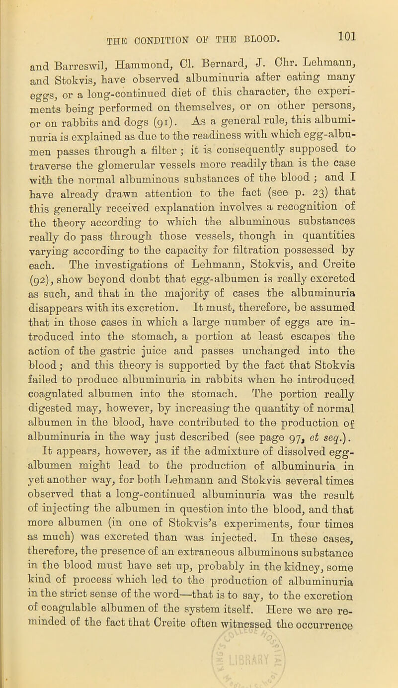 and. Barreswil^ Hammond^ Cl. Bernard, J. Clir. Lehmann, and Stokvis, have observed albuminuria after eating many 0ggs, or a long-continued diet of this character, the experi- ments being performed on themselves, or on other persons, or on rabbits and dogs (91). As a general rule, this albumi- nuria is explained as due to the readiness with which egg-albu- men passes through a filter; it is consequently supposed to traverse the glomerular vessels more readily than is the case with the normal albuminous substances of the blood ; and I have already drawn attention to the fact (see p. 23) that this generally received explanation involves a recognition of the theory according to which the albuminous substances really do pass through those vessels, though in quantities varying according to the capacity for filtration possessed by each. The investigations of Lehmann, Stokvis, and Creite (92), show beyond doubt that egg-albumen is really excreted as such, and that in the majority of cases the albuminuria disappears with its excretion. It must, therefore, be assumed that in those cases in which a large number of eggs are in- troduced into the stomach, a portion at least escapes the action of the gastric juice and passes unchanged into the blood; and this theory is supported by the fact that Stokvis failed to produce albuminuria in rabbits when he introduced coagulated albumen into the stomach. The portion really digested may, however, by increasing the quantity of normal albumen in the blood, have contributed to the production of albuminuria in the way just described (see page 97, et seq.). It appears, however, as if the admixture of dissolved egg- albumen might lead to the production of albuminuria in yet another way, for both Lehmann and Stokvis several times observed that a long-continued albuminuria was the result of injecting the albumen in question into the blood, and that more albumen (in one of Stokvis^s experiments, four times as much) was excreted than was injected. In these cases, therefore, the presence of an extraneous albuminous substance in the blood must have set up, probably in the kidney, some kind of process which led to the production of albuminuria in the strict sense of the word—that is to say, to the excretion of coagulable albumen of the system itself. Here we are re- minded of the fact that Creite often witnessed the occurrence