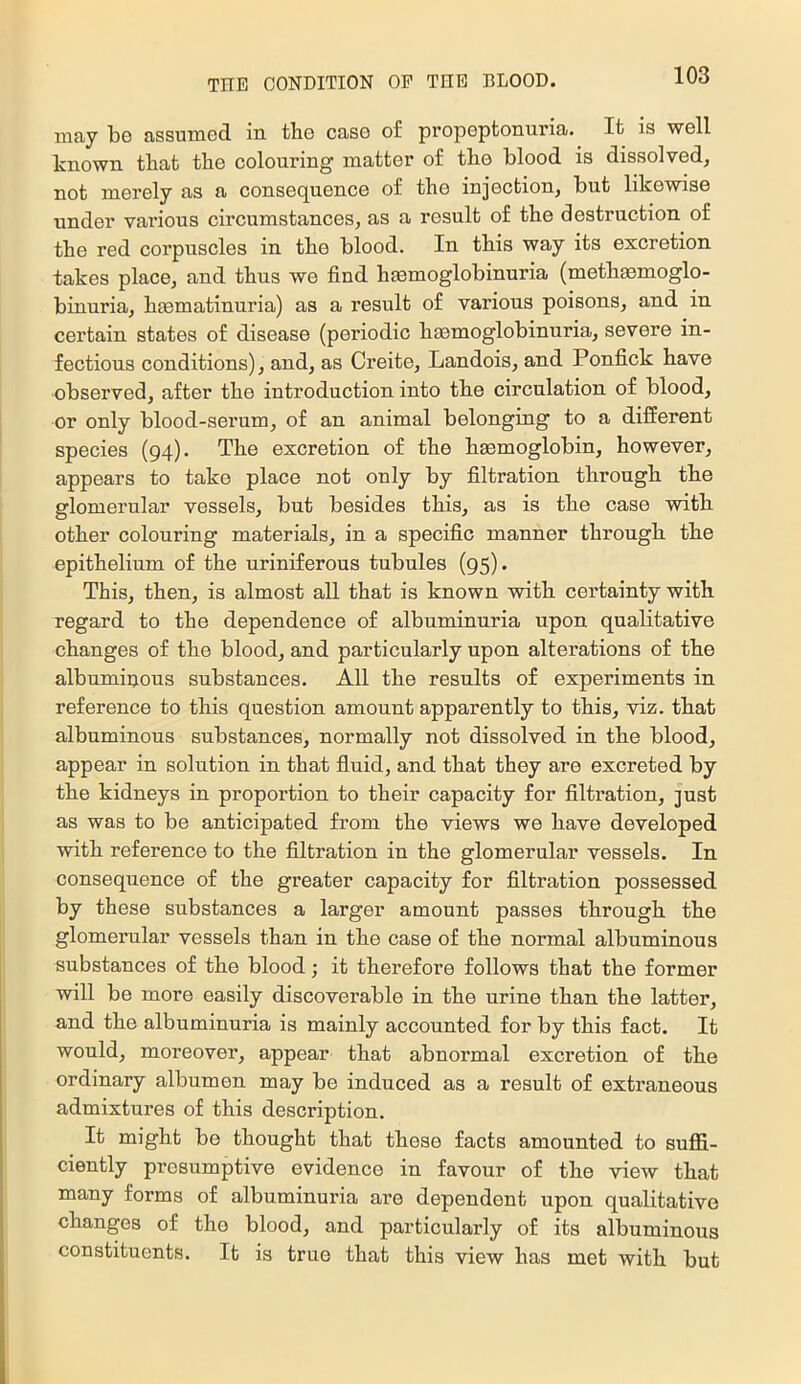 may be assumed in tlie case of propeptonuria. It is well known that the colouring matter of the blood is dissolved, not merely as a consequence of the injection, but likewise under various circumstances, as a result of the destruction of the red corpuscles in the blood. In this way its excretion takes place, and thus we find hmmoglobinuria (methaemoglo- binuria, hmmatinuria) as a result of various poisons, and in certain states of disease (periodic haemoglobinuria, severe in- fectious conditions), and, as Creite, Landois, and Ponfick have observed, after the introduction into the circulation of blood, or only blood-serum, of an animal belonging to a different species (94). The excretion of the hmmoglobin, however, appears to take place not only by filtration through the glomerular vessels, but besides this, as is the case with other colouring materials, in a specific manner through the epithelium of the urinfferous tubules (95). This, then, is almost all that is known with certainty with regard to the dependence of albuminuria upon qualitative changes of the blood, and particularly upon alterations of the albuminous substances. All the results of experiments in reference to this question amount apparently to this, viz. that albuminous substances, normally not dissolved in the blood, appear in solution in that fluid, and that they are excreted by the kidneys in proportion to their capacity for filtration, just as was to be anticipated from the views we have developed with reference to the filtration in the glomerular vessels. In consequence of the greater capacity for filtration possessed by these substances a larger amount passes through the glomerular vessels than in the case of the normal albuminous substances of the blood; it therefore follows that the former will be more easily discoverable in the urine than the latter, and the albuminuria is mainly accounted for by this fact. It would, moreover, appear that abnormal excretion of the ordinary albumen may be induced as a result of extraneous admixtures of this description. It might be thought that these facts amounted to suffi- ciently presumptive evidence in favour of the view that many forms of albuminuria are dependent upon qualitative changes of the blood, and particularly of its albuminous constituents. It is true that this view has met with but