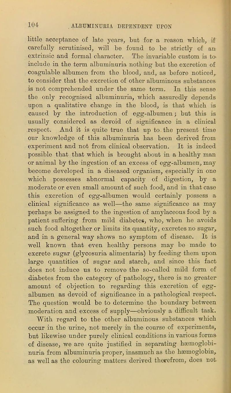little ficcoptance of late years, but for a reason which, if carefully scrutinised, will bo found to be strictly of an extrinsic and formal character. The invariable custom is tO’ include in the term albuminuria nothing but the excretion of coagulable albumen from the blood, and, as before noticed,, to consider that the excretion of other albuminous substances is not comprehended under the same term. In this sense the only recognised albuminuria, which assuredly depends upon a qualitative change in the blood, is that which is caused by the introduction of egg-albumen; but this is usually considered as devoid of significance in a clinical respect. And it is quite true that up to. the present time our knowledge of this albuminuria has been derived from experiment and not from clinical observation. It is indeed possible that that which is brought about in a healthy man or animal by the ingestion of an excess of egg-albumen, may become developed in a diseased organism, especially in one which possesses abnormal capacity of digestion, by a moderate or even small amount of such food, and in that case this excretion of egg-albumen would certainly possess a clinical significance as well—the same significance as may perhaps be assigned to the ingestion of amylaceous food by a patient suffering from mild diabetes, who, when he avoids such food altogether or limits its quantity, excretes no sugar,, and in a general way shows no symptom of disease. It is well known that even healthy persons may be made to excrete sugar (glycosuria alimentaria) by feeding them upon large quantities of sugar and starch, and since this fact does not induce us to remove the so-called mild form of diabetes from the category of pathology, there is no greater amount of objection to regarding this excretion of egg- albumen as devoid of significance in a pathological respect. The question would be to determine the boundary between moderation and excess of supply—obviously a difficult task. With regard to the other albuminous substances which occur in the urine, not merely in the course of experiments, but likewise under purely clinical conditions in various forma of disease, we are quite justified in separating hmmoglobi- nuria from albuminuria proper, inasmuch as the hasmoglobin, as well as the colouring matters derived thct'cfrom, does not