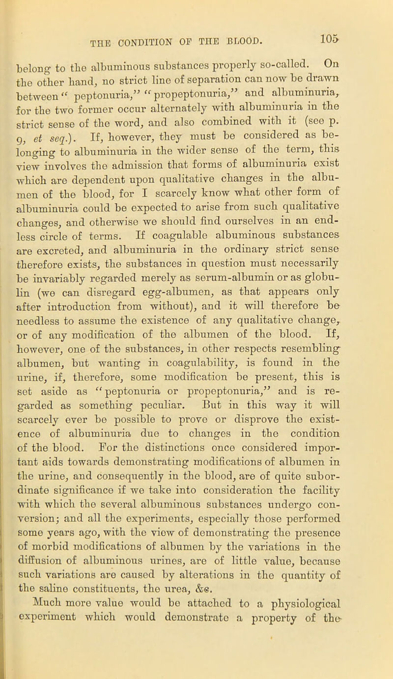 belong- to tbo albuminous substances properly so-callod. On the other hand, no strict lino of separation can now be drawn between peptonuria/ propeptonuria/ and albuminuria, for the two former occur alternately with albuminuria in the strict sense of the word, and also combined with it (see p. g, et seq.). If, however, they must be considered as be- longing to albuminuria in the wider sense of the term, this view involves the admission that forms of albuminuria exist which are dependent upon qualitative changes in the albu- men of the blood, for I scarcely know what other form of albuminuria could be expected to arise from such qualitative changes, and otherwise we should find ourselves in an end- less circle of terms. If coagulable albuminous substances are excreted, and albuminuria in the ordinary strict sense therefore exists, the substances in question must necessarily be invariably regarded merely as serum-albumin or as globu- lin (we can disregard egg-albumen, as that appears only after introduction from without), and it will therefore be needless to assume the existence of any qualitative change, or of any modification of the albumen of the blood. If, however, one of the substances, in other respects resembling albumen, but wanting in coagulability, is found in the urine, if, therefore, some modification be present, this is set aside as “ peptonuria or propeptonuria, and is re- garded as something peculiar. But in this way it will scarcely ever be possible to prove or disprove the exist- ence of albuminuria due to changes in the condition of the blood. For the distinctions once considered impor- tant aids towards demonstrating modifications of albumen in the urine, and consequently in the blood, are of quite subor- ! dinate significance if we take into consideration the facility ' with which the several albuminous substances undergo con- version; and all the experiments, especially those performed some years ago, with the view of demonstrating the presence of morbid modifications of albumen by the variations in the diffusion of albuminous urines, are of little value, because such variations are caused by alterations in the quantity of the saline constituents, the urea, &e. Much more value would bo attached to a physiological experiment which would demonstrate a property of the-