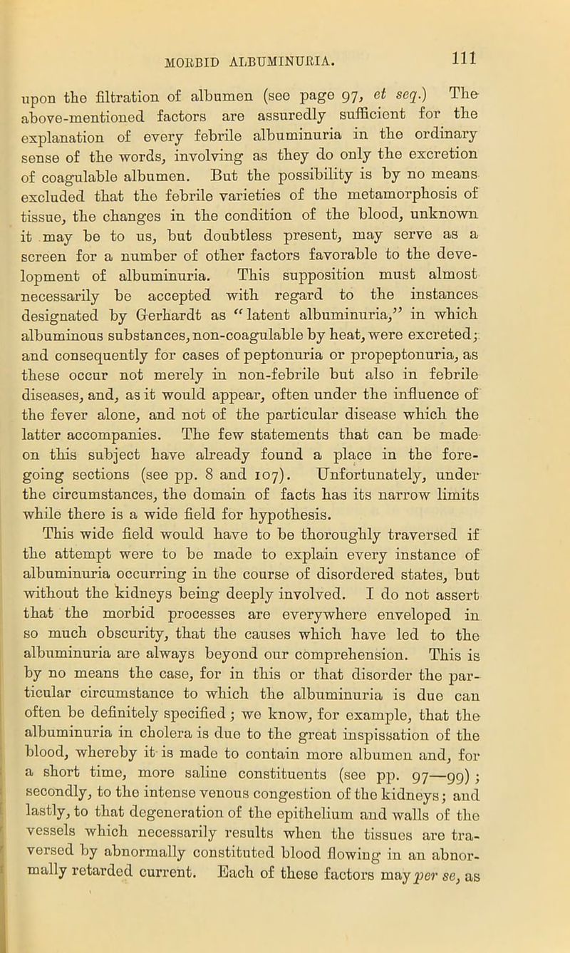 upon the filtration of albumen (see page 97, et seq.) The above-mentioned, factors are assuredly sufficient for the explanation of every febrile albuminuria in the ordinary sense of the words, involving as they do only the excretion of coagulable albumen. But the possibility is by no means excluded that the febrile varieties of the metamorphosis of tissue, the changes in the condition of the blood, unknown it may be to us, but doubtless present, may serve as a screen for a number of other factors favorable to the deve- lopment of albuminuria. This supposition must almost necessarily be accepted with regard to the instances designated by Gerhardt as ^^atent albuminuria,” in which albuminous substances, non-coagulable by heat, were excreted; and consequently for cases of peptonuria or propeptonuria, as these occur not merely in non-febrile but also in febrile diseases, and, as it would appear, often under the influence of the fever alone, and not of the particular disease which the latter accompanies. The few statements that can be made- on this subject have already found a place in the fore- going sections (see pp. 8 and 107). Unfortunately, under the circumstances, the domain of facts has its narrow limits while there is a wide field for hypothesis. This wide field would have to be thoroughly traversed if the attempt were to be made to explain every instance of albuminuria occurring in the course of disordered states, but without the kidneys being deeply involved. I do not assert that the morbid processes are everywhere enveloped in so much obscurity, that the causes which have led to the albuminuria are always beyond our comprehension. This is by no means the case, for in this or that disorder the par- ticular circumstance to which the albuminuria is due can I often be definitely specified; we know, for example, that the ' albuminuria in cholera is due to the great inspissation of the blood, whereby it is made to contain more albumen and, for i a short time, more saline constituents (see pp. 97—99) ; I secondly, to the intense venous congestion of the kidneys; and [ lastly, to that degeneration of the epithelium and walls of the r vessels which necessarily results when the tissues are tra- i versed by abnormally constituted blood flowing in an abnor- mally retarded current. Each of those factors mayj3C7’ se, as