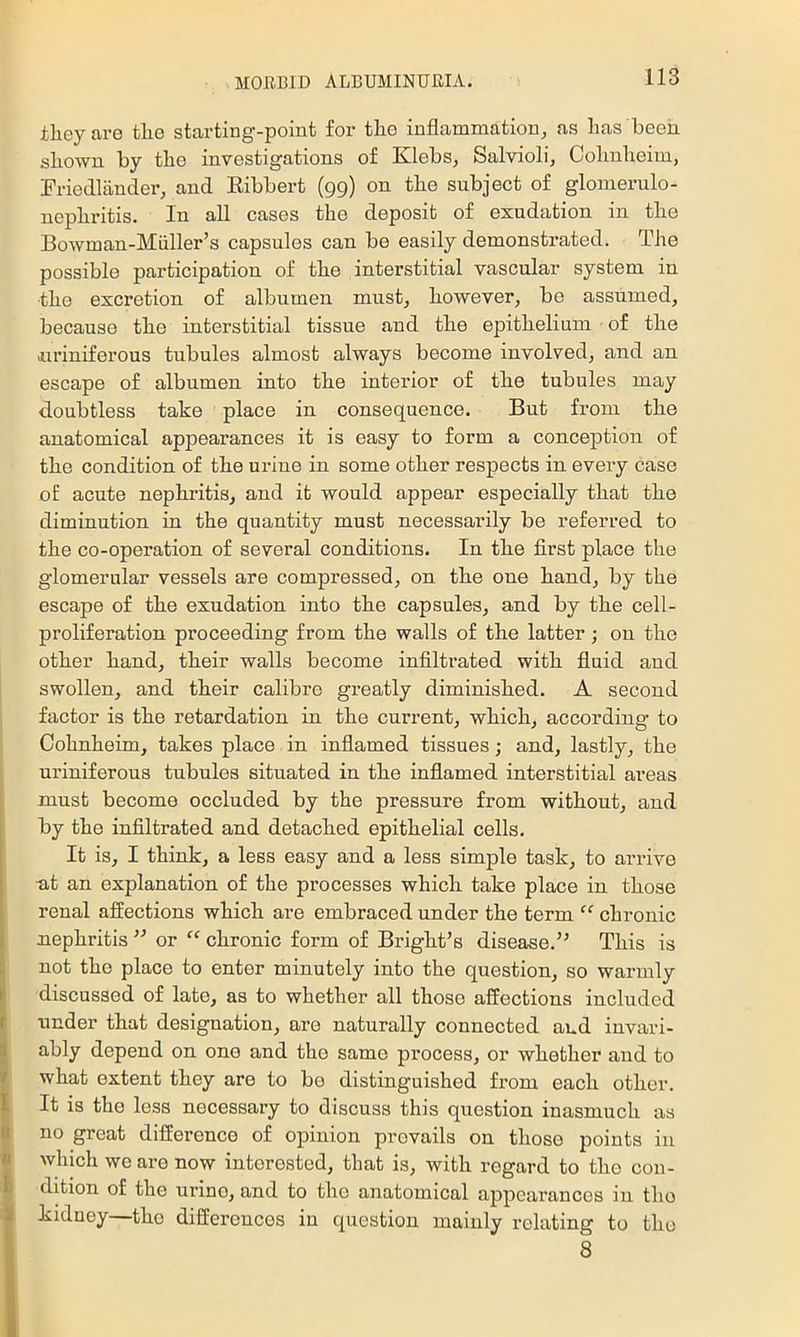 iliey are tlie startiug-point for the inflammation, as has been shown by the investigations of Klebs, Salvioli, Cohnheim, Friedlander, and Eibbert (gg) on the subject of glomerulo- nephritis. In all cases the deposit of exudation in the Bowman-Miiller’s capsules can be easily demonstrated. The possible participation of the interstitial vascular system in the excretion of albumen must, however, be assumed, because the interstitial tissue and the epithelium ■ of the iuriniferous tubules almost always become involved, and an escape of albumen into the interior of the tubules may doubtless take place in consequence. But from the anatomical appearances it is easy to form a conception of the condition of the urine in some other respects in every case of acute nephritis, and it would appear especially that the diminution in the quantity must necessarily be referred to the co-operation of several conditions. In the first place the glomerular vessels are compressed, on the one hand, by the escape of the exudation into the capsules, and by the cell- proliferation proceeding from the walls of the latter; on the other hand, their walls become infiltrated with fluid and swollen, and their calibre greatly diminished. A second factor is the retardation in the current, which, according to Cohnheim, takes place in inflamed tissues; and, lastly, the uriniferous tubules situated in the inflamed interstitial areas must become occluded by the pressure from without, and j by the infiltrated and detached epithelial cells. It is, I think, a less easy and a less simple task, to arrive •at an explanation of the processes which take place in those renal afiections which are embraced under the term chronic xiephritis or “ chronic form of Bright’s disease.” This is not the place to enter minutely into the question, so warmly ¥ discussed of late, as to whether all those affections included I under that designation, are naturally connected and invari- ; ^ikly depend on one and the same process, or whether and to what extent they are to bo distinguished from each other. It is the less necessary to discuss this question inasmuch as no great difference of opinion prevails on those points in which we are now interested, that is, with regard to the con- dition of the urine, and to the anatomical appearances in the kidney—the differences in question mainly relating to the 8
