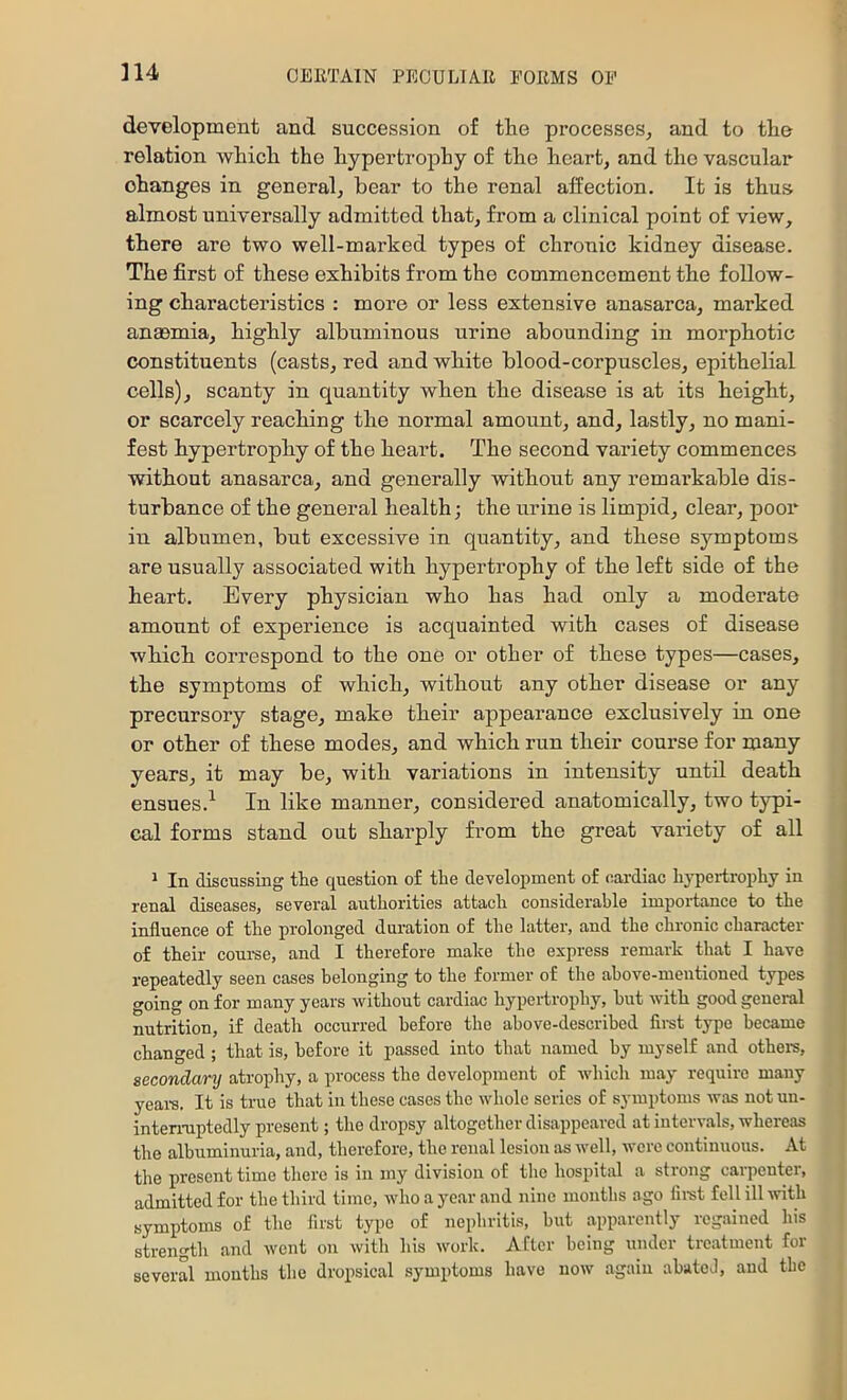 development and succession of the processes^ and to the relation which the hypertrophy of the heart, and the vascular changes in general, bear to the renal afPection. It is thus almost universally admitted that, from a clinical point of view, there are two well-marked types of chronic kidney disease. The first of these exhibits from the commencement the follow- ing characteristics : more or less extensive anasarca, marked anaemia, highly albuminous urine abounding in morphotic constituents (casts, red and white blood-corpuscles, epithelial cells), scanty in quantity when the disease is at its height, or scarcely reaching the normal amount, and, lastly, no mani- fest hypertrophy of the heart. The second variety commences without anasarca, and generally without any remarkable dis- turbance of the general health; the urine is limpid, clear, poor in albumen, but excessive in quantity, and these symptoms are usually associated with hypertrophy of the left side of the heart. Every physician who has had only a moderate amount of experience is acquainted with cases of disease which correspond to the one or other of these types—cases, the symptoms of which, without any other disease or any precursory stage, make their appearance exclusively in one or other of these modes, and which run their course for many years, it may be, with variations in intensity until death ensues.^ In like manner, considered anatomically, two typi- cal forms stand out sharply from the great variety of all * In discussing the question o£ the development of cardiac h}q)ei-trophy in renal diseases, several authorities attach considerable importance to the influence of the prolonged duration of the latter, and the chronic character of their course, and I therefore make the express remark that I have repeatedly seen cases belonging to the former of the above-mentioned types going on for many years Avithout cardiac hypertrophy, but with good general nutrition, if death occurred before the above-described fimt type became changed; that is, before it passed into that named by myself and othem, secondary atrophy, a process the development of which may require many yeai-s. It is true that in these cases the whole series of symptoms was notun- intemiptedly present; the dropsy altogether disappeared at intervals, whereas the albuminuria, and, therefore, the renal lesion as Avell, were continuous. At the present time there is in my division of tlic hospital a strong carpenter, admitted for the third time, Avhoayearand nine montlis ago fimt fell ill with symptoms of the first type of nephritis, but apparently regained his strength and went on with his work. After being under treatment for several mouths the dropsical symptoms have now again abated, and the